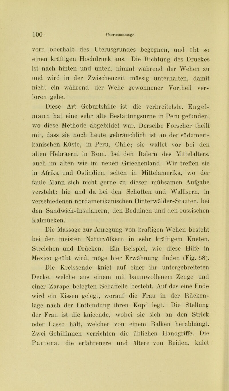 vorn oberhalb des Uterusgrundes begegnen, und übt so einen kräftigen Hochdruck aus. Die Richtung des Druckes ist nach hinten und unten, nimmt während der Wehen zu und wird in der Zwischenzeit mässig unterhalten, damit nicht ein während der Wehe gewonnener Vortheil ver- loren gehe. Diese Art Geburtshilfe ist die verbreitetste. Engel- mann hat eine sehr alte Bestattungsurne in Peru gefunden, wo diese Methode abgebildet war. Derselbe Forscher theilt mit, dass sie noch heute gebräuchlich ist an der südameri- kanischen Küste, in Peru, Chile; sie waltet vor bei den alten Hebräern, in Rom, bei den Italern des Mittelalters, auch im alten wie im neuen Griechenland. Wir treffen sie in Afrika und Ostindien, selten in Mittelamerika, wo der faule Mann sich nicht gerne zu dieser mühsamen Aufgabe versteht: hie und da bei den Schotten und Wallisern, in verschiedenen nordamerikanischen Hinterwälder-Staaten, bei den Sandwich-Insulanern, den Beduinen und den russischen Kalmücken. Die Massage zur Anregung von kräftigen Wehen besteht bei den meisten Naturvölkern in sehr kräftigem Kneten, Streichen und Drücken. Ein Beispiel, wie diese Hilfe in Mexico geübt wird, möge hier Erwähnung finden (Fig. 58). Die Kreissende kniet auf einer ihr untergebreiteten Decke, welche aus einem mit baumwollenem Zeuge und einer Zarape belegten Schaffelle besteht. Auf das eine Ende wird ein Kissen gelegt, worauf die Frau in der Rücken- lage nach der Entbindung ihren Kopf legt. Die Stellung der Frau ist die knieende, wobei sie sich an den Strick oder Lasso hält, welcher von einem Balken herabhängt. Zwei Gehilfinnen verrichten die üblichen Handgriffe. Die Partera, die erfahrenere und ältere von Beiden, kniet