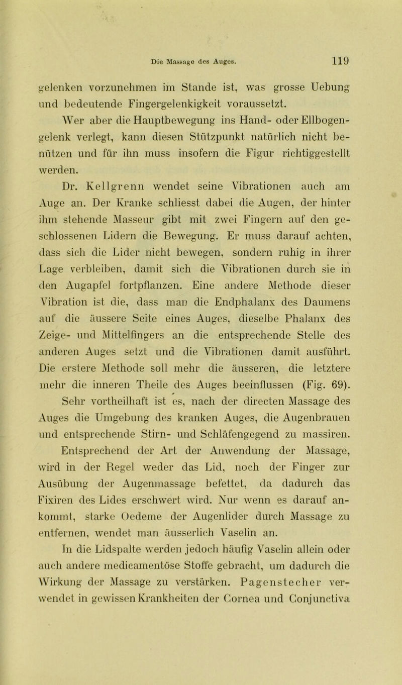 gelenken vorzunehmen im Stande ist, was grosse Uebung und bedeutende Fingergelenkigkeit voraussetzt. Wer aber die Hauptbewegung ins Hand- oder Ellbogen- gelenk verlegt, kann diesen Stützpunkt natürlich nicht be- nützen und für ihn muss insofern die Figur richtiggestellt werden. Dr. Kellgrenn wendet seine Vibrationen auch am Auge an. Der Kranke schliesst dabei die Augen, der hinter ihm stehende Masseur gibt mit zwei Fingern auf den ge- schlossenen Lidern die Bewegung. Er muss darauf achten, dass sich die Lider nicht bewegen, sondern ruhig in ihrer Lage verbleiben, damit sich die Vibrationen durch sie in den Augapfel fortpflanzen. Eine andere Methode dieser Vibration ist die, dass man die Endphalanx des Daumens auf die äussere Seite eines Auges, dieselbe Phalanx des Zeige- und Mittelfingers an die entsprechende Stelle des anderen Auges setzt und die Vibrationen damit ausführt. Die erstere Methode soll mehr die äusseren, die letztere mehr die inneren Theile des Auges beeinflussen (Fig. 69). Sehr vortheilhaft ist es, nach der directen Massage des Auges die Umgebung des kranken Auges, die Augenbrauen und entsprechende Stirn- und Schläfengegend zu massiren. Entsprechend der Art der Anwendung der Massage, wird in der Regel weder das Lid, noch der Finger zur Ausübung der Augenmassage befettet, da dadurch das Fixiren des Lides erschwert wird. Nur wenn es darauf an- kommt, starke Oedeme der Augenlider durch Massage zu entfernen, wendet man äusserlich Vaselin an. In die Lidspalte werden jedoch häufig Vaselin allein oder auch andere medicamentöse Stoffe gebracht, um dadurch die Wirkung der Massage zu verstärken. Pagenstecher ver- wendet in gewissen Krankheiten der Cornea und Conjunctiva