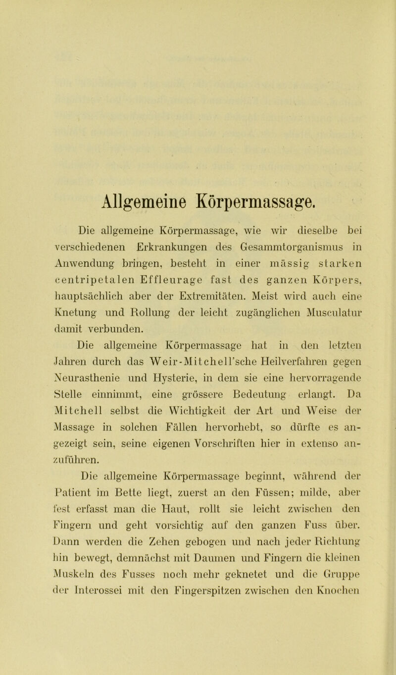 Allgemeine Körpermassage. Die allgemeine Körpermassage, wie wir dieselbe bei verschiedenen Erkrankungen des Gesammtorganismus in Anwendung bringen, besteht in einer massig starken centripetalen Effleurage fast des ganzen Körpers, hauptsächlich aber der Extremitäten. Meist wird auch eine Knetung und Rollung der leicht zugänglichen Musculatur damit verbunden. Die allgemeine Körpermassage hat in den letzten Jahren durch das Weir-MitchelEsche Heilverfahren gegen Neurasthenie und Hysterie, in dem sie eine hervorragende Stelle einnimmt, eine grössere Bedeutung erlangt. Da Mitchell selbst die Wichtigkeit der Art und Weise der Massage in solchen Fällen hervorhebt, so dürfte es an- gezeigt sein, seine eigenen Vorschriften hier in extenso an- zu führen. Die allgemeine Körpermassage beginnt, während der Patient im Bette liegt, zuerst an den Füssen; milde, aber fest erfasst man die Haut, rollt sie leicht zwischen den Fingern und geht vorsichtig auf den ganzen Fuss über. Dann werden die Zehen gebogen und nach jeder Richtung hin bewegt, demnächst mit Daumen und Fingern die kleinen Muskeln des Fusses noch mehr geknetet und die Gruppe der Interossei mit den Fingerspitzen zwischen den Knochen