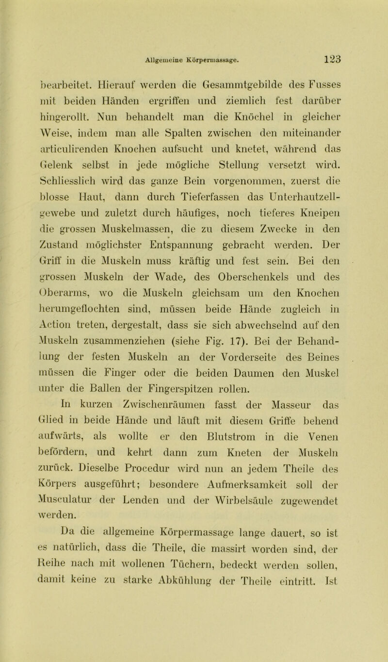 bearbeitet. Hierauf werden die Gesammtgebilde des Fusses mit beiden Händen ergriffen und ziemlich fest darüber hingerollt. Nun behandelt man die Knöchel in gleicher Weise, indem man alle Spalten zwischen den miteinander articulirenden Knochen aufsucht und knetet, während das Gelenk selbst in jede mögliche Stellung versetzt wird. Schliesslich wird das ganze Bein vorgenommen, zuerst die blosse Haut, dann durch Tieferfassen das Unterhautzell- gewebe und zuletzt durch häufiges, noch tieferes Kneipen die grossen Muskelmassen, die zu diesem Zwecke in den * Zustand möglichster Entspannung gebracht werden. Der Griff in die Muskeln muss kräftig und fest sein. Bei den grossen Muskeln der Wade, des Oberschenkels und des Oberarms, wo die Muskeln gleichsam um den Knochen herumgeflochten sind, müssen beide Hände zugleich in Action treten, dergestalt, dass sie sich abwechselnd auf den Muskeln zusammenziehen (siehe Fig. 17). Bei der Behand- lung der festen Muskeln an der Vorderseite des Beines müssen die Finger oder die beiden Daumen den Muskel unter die Ballen der Fingerspitzen rollen. In kurzen Zwischenräumen fasst der Masseur das Glied in beide Hände und läuft mit diesem Griffe behend aufwärts, als wollte er den Blutstrom in die Venen befördern, und kehrt dann zum Kneten der Muskeln zurück. Dieselbe Procedur wird nun an jedem Theile des Körpers ausgeführt; besondere Aufmerksamkeit soll der Musculatur der Lenden und der Wirbelsäule zugewendet werden. Da die allgemeine Körpermassage lange dauert, so ist es natürlich, dass die Theile, die massirt worden sind, der Reihe nach mit wollenen Tüchern, bedeckt werden sollen, damit keine zu starke Abkühlung der Theile eintritt. Ist