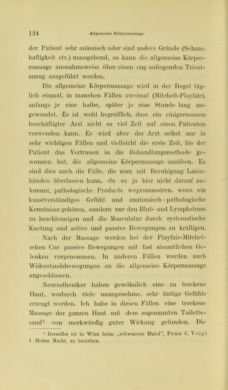 der Patient sehr anämisch oder sind andere Gründe (Scham- haftigkeit etc.) massgebend, so kann die allgemeine Körper- massage ausnahmsweise über einen eng anliegenden Tricot- anzug ausgeführt werden. Die allgemeine Körpermassage wird in der Regel täg- lich einmal, in manchen Fällen zweimal (Mitchell-Playfair), anfangs je eine halbe, später je eine Stunde lang an- gewendet. Es ist wohl begreiflich, dass ein einigermassen beschäftigter Arzt nicht so viel Zeit auf einen Patienten verwenden kann. Es wird aber der Arzt selbst nur in sehr wichtigen Fällen und vielleicht die erste Zeit, bis der Patient das Vertrauen in die Behandlungsmethode ge- wonnen hat, die allgemeine Körpermassage ausüben. Es sind dies auch die Fälle, die man mit Beruhigung Laien- liänden überlassen kann, da es ja hier nicht darauf an- kommt, pathologische Producte wegzumassiren, wozu ein kunstverständiges Gefühl und anatomisch - pathologische Kenntnisse gehören, sondern nur den Blut- und Lymphstrom zu beschleunigen und die Musculatur durch systematische Knetung und active und passive Bewegungen zu kräftigen. Nach der Massage werden bei der Playfair-Mitchel- schen Cur passive Bewegungen mit fast sämmtlichen Ge- lenken vorgenommen. Tn anderen Fällen werden auch Widerstandsbewegungen an die allgemeine Körpermassage angeschlossen. Neurastheniker haben gewöhnlich eine zu trockene Haut, wodurch viele unangenehme, sehr lästige Gefühle erzeugt werden. Ich habe in diesen Fällen eine trockene Massage der ganzen Haut mit dem sogenannten Toilette- sand* 1 von merkwürdig guter Wirkung gefunden. Die 1 Derselbe ist in Wien beim „schwarzen Hund”, Firma (!. A oigt 1 Hoher Markt, zu beziehen.