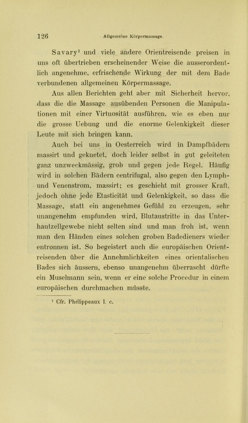 Savary1 und viele andere Orientreisende preisen in uns oft übertrieben erscheinender Weise die ausserordent- lich angenehme, erfrischende Wirkung der mit dem Bade verbundenen allgemeinen Körpermassage. Aus allen Berichten geht aber mit Sicherheit hervor, dass die die Massage ausübenden Personen die Manipula- tionen mit einer Virtuosität ausführen, wie es eben nur die grosse Uebung und die enorme Gelenkigkeit dieser Leute mit sich bringen kann. Auch bei uns in Oesterreich wird in Dampfbädern massirt und geknetet, doch leider selbst in gut geleiteten ganz unzweckmässig, grob und gegen jede Regel. Häufig wird in solchen Bädern centrifugal, also gegen den Lvmph- und Venenstrom, massirt; es geschieht mit grosser Kraft, jedoch ohne jede Etasticität und Gelenkigkeit, so dass die Massage, statt ein angenehmes Gefühl zu erzeugen, sehr unangenehm empfunden wird, Blutaustritte in das Unter- hautzellgewebe nicht selten sind und man froh ist, wenn man den Händen eines solchen groben Badedieners wieder entronnen ist. So begeistert auch die europäischen Orient- reisenden über die Annehmlichkeiten eines orientalischen Bades sich äussern, ebenso unangenehm überrascht dürfte ein Muselmann sein, wenn er eine solche Procedur in einem europäischen durchmachen müsste. 1 Cfr. Phelippeaux 1. c.