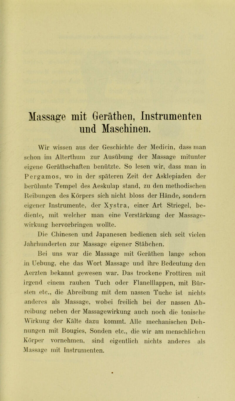 Massage mit Geräthen, Instrumenten und Maschinen. Wir wissen aus der Geschichte der Medicin, dass man schon im Alterthum zur Ausübung der Massage mitunter eigene Geräthschaften benützte. So lesen wir, dass man in Pergamos, wo in der späteren Zeit der Asklepiaden der berühmte Tempel des Aeskulap stand, zu den methodischen Reibungen des Körpers sich nicht bloss der Hände, sondern eigener Instrumente, der Xystra, einer Art Striegel, be- diente, mit welcher man eine Verstärkung der Massage- wirkung hervorbringen wollte. Die Chinesen und Japanesen bedienen sich seit vielen Jahrhunderten zur Massage eigener Stäbchen. Bei uns war die Massage mit Geräthen lange schon in Uebung, ehe das Wort Massage und ihre Bedeutung den Aerzten bekannt gewesen war. Das trockene Frottiren mit irgend einem rauhen Tuch oder Flanelllappen, mit Bür- sten etc., die Abreibung mit dem nassen Tuche ist nichts anderes als Massage, wobei freilich bei der nassen Ab- reibung neben der Massagewirkung auch noch die tonische Wirkung der Kälte dazu kommt. Alle mechanischen Deh- nungen mit Bougies, Sonden etc., die wir am menschlichen Körper vornehmen, sind eigentlich nichts anderes als Massage mit Instrumenten.