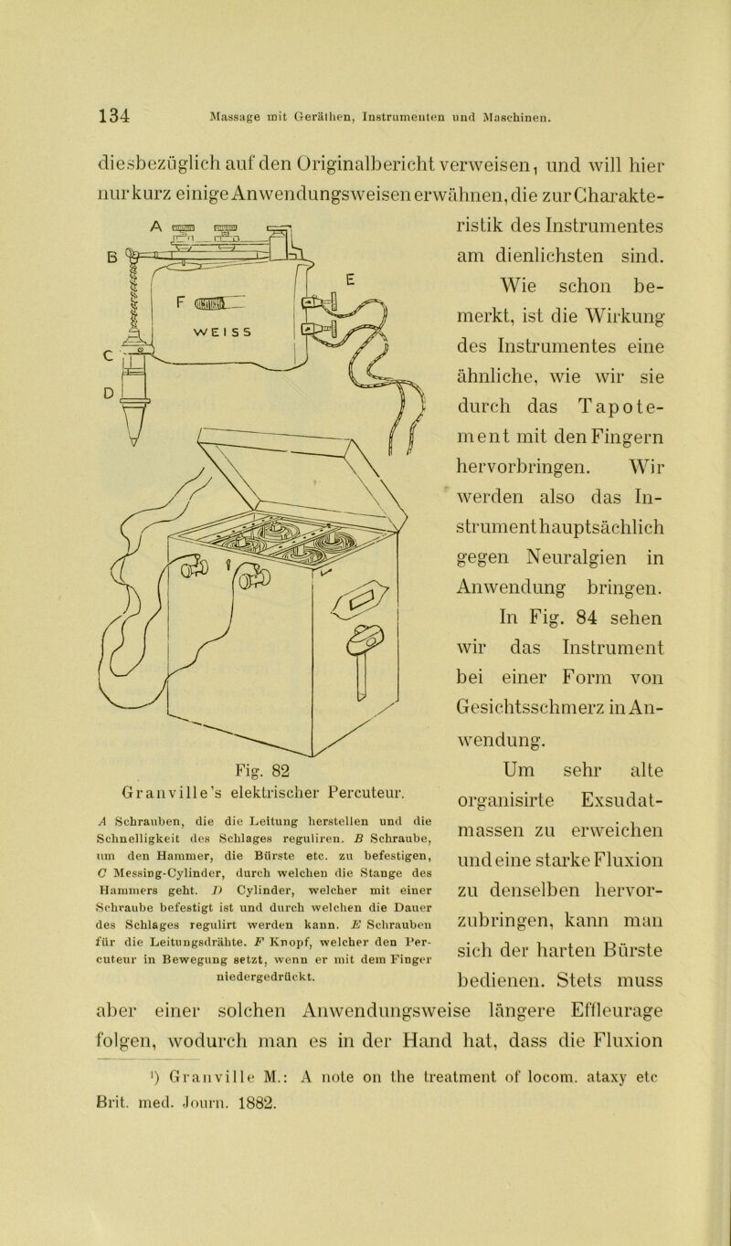 diesbezüglich auf den Originalbericht verweisen 1 und will hier nur kurz einige Anwendungsweisen erwähnen, die zur Charakte- ristik des Instrumentes am dienlichsten sind. aber einer solchen Anwendungsweise längere Effleurage folgen, wodurch man es in der Hand hat, dass die Fluxion Fig. 82 Granville’s elektrischer Percuteur. A Schrauben, die die Leitung hersteilen und die Schnelligkeit des Schlages reguliren. B Schraube, um den Hammer, die Bürste etc. zu befestigen, C MessiDg-Cylinder, durch welchen die Stange des Hammers geht. T) Cylinder, welcher mit einer Schvaube befestigt ist und durch welchen die Dauer des Schlages regulirt werden kann. E Schrauben für die Leitungsdrähte. F Knopf, welcher den Per- cuteur in Bewegung setzt, wenn er mit dem Finger niedergedrückt. Wendung. Um sehr alte organisirte Exsudat- massen zu erweichen und eine starke Fluxion zu denselben hervor- zubringen, kann man sich der harten Bürste bedienen. Stets muss Wie schon be- merkt, ist die Wirkung des Instrumentes eine ähnliche, wie wir sie durch das Tapote- ment mit den Fingern hervorbringen. Wir werden also das In- strumenthauptsächlich gegen Neuralgien in Anwendung bringen. In Fig. 84 sehen wir das Instrument bei einer Form von Gesichtsschmerz in An- ‘) Granville M.: A note on the treatment of locom. ataxy etc Brit. med. Journ. 1882.