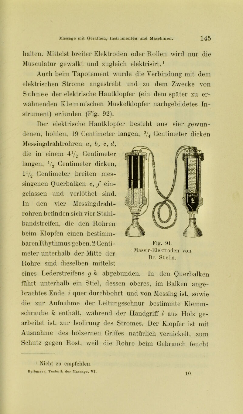 halten. Mittelst breiter Elektroden oder Rollen wird nur die Mu sculatur gewalkt und zugleich elektrisirt.1 * Auch beim Tapotement wurde die Verbindung mit dem elektrischen Strome angestrebt und zu dem Zwecke von Schnee der elektrische Hautklopfer (ein dem später zu er- wähnenden Klemm’schen Muskelklopfer nachgebildetes In- strument) erfunden (Fig. 92). Der elektrische Hautklopfer besteht aus vier gewun- denen, hohlen, 19 Centimeter langen, 3/4 Gentimeter dicken Messingdrahtrohren a, b, c, d, die in einem 4V2 Gentimeter langen, V3 Centimeter dicken, H/o Gentimeter breiten mes- singenen Querbalken e, / ein- gelassen und verlöthet sind. In den vier Messingdraht- rohren befinden sich vier Stahl- bandstreifen, die den Rohren beim Klopfen einen bestimm- barenRhythmus geben. 2 Genti- meter unterhalb der Mitte der Rohre sind dieselben mittelst eines Lederstreifens g h abgebunden. In den Querbalken führt unterhalb ein Stiel, dessen oberes, im Balken ange- brachtes Ende i quer durchbohrt und von Messing ist, sowie die zur Aufnahme der Leitungsschnur bestimmte Klemm- schraube k enthält, während der Handgriff l aus Holz ge- arbeitet ist, zur Isolirung des Stromes. Der Klopfer ist mit Ausnahme des hölzernen Griffes natürlich vernickelt, zum Schutz gegen Rost, weil die Rohre beim Gebrauch feucht 1 Nicht zu empfehlen. Reibmayr, Technik der Massage. VI. 10