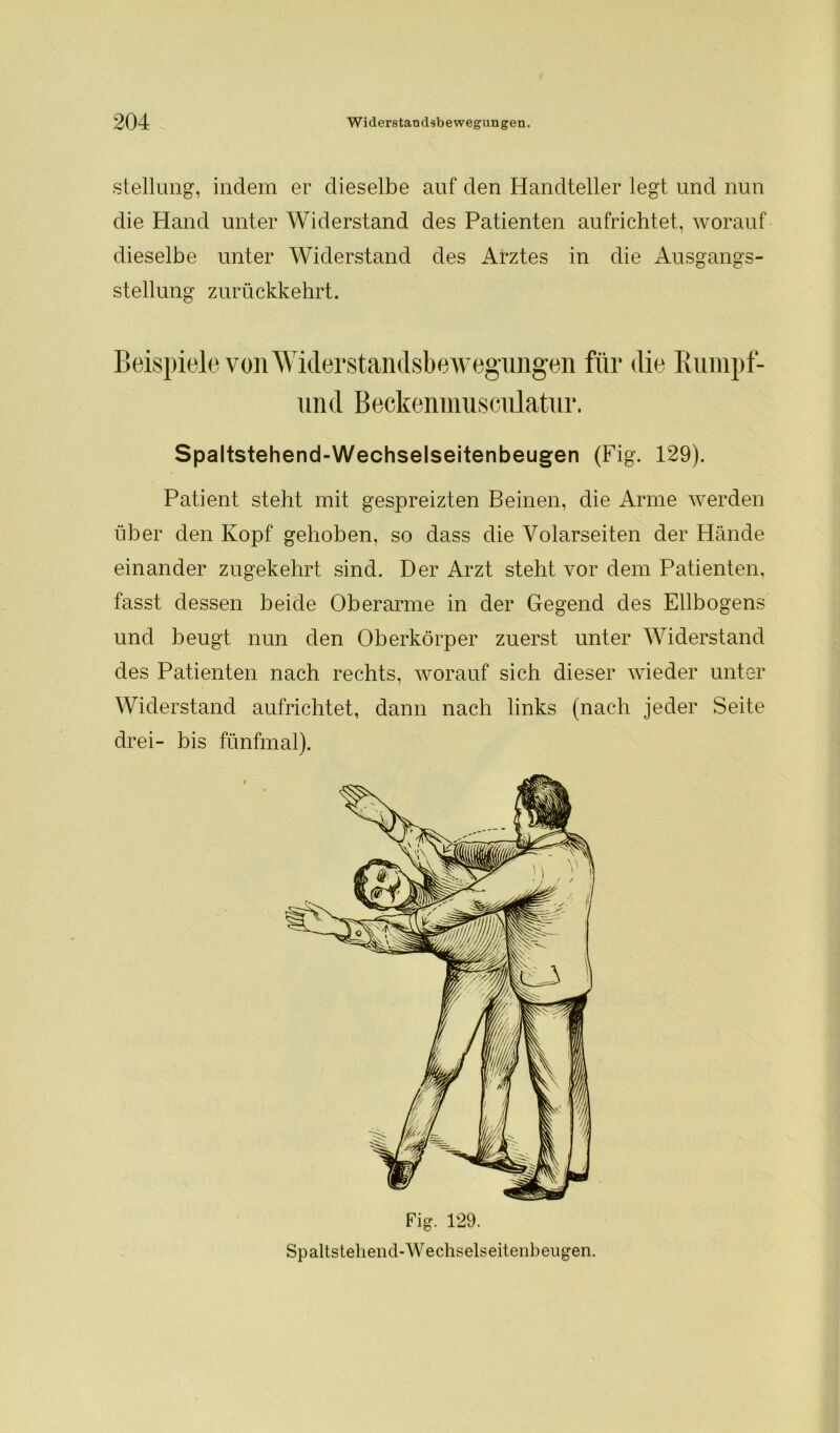 Stellung, indem er dieselbe auf den Handteller legt und nun die Hand unter Widerstand des Patienten aufrichtet, worauf dieselbe unter Widerstand des Arztes in die Ausgangs- stellung zurückkehrt. Beispiele von Widerstandsbewegungen für die Rumpf- Spaltstehend-Wechselseitenbeugen (Fig. 129). Patient steht mit gespreizten Beinen, die Arme werden über den Kopf gehoben, so dass die Volarseiten der Hände einander zugekehrt sind. Der Arzt steht vor dem Patienten, fasst dessen beide Oberarme in der Gegend des Ellbogens und beugt nun den Oberkörper zuerst unter Widerstand des Patienten nach rechts, worauf sich dieser wieder unter Widerstand aufrichtet, dann nach links (nach jeder Seite drei- bis fünfmal). und Beckenmusculatur. Fig. 129. Sp altstehend-Wechselseitenbeugen.