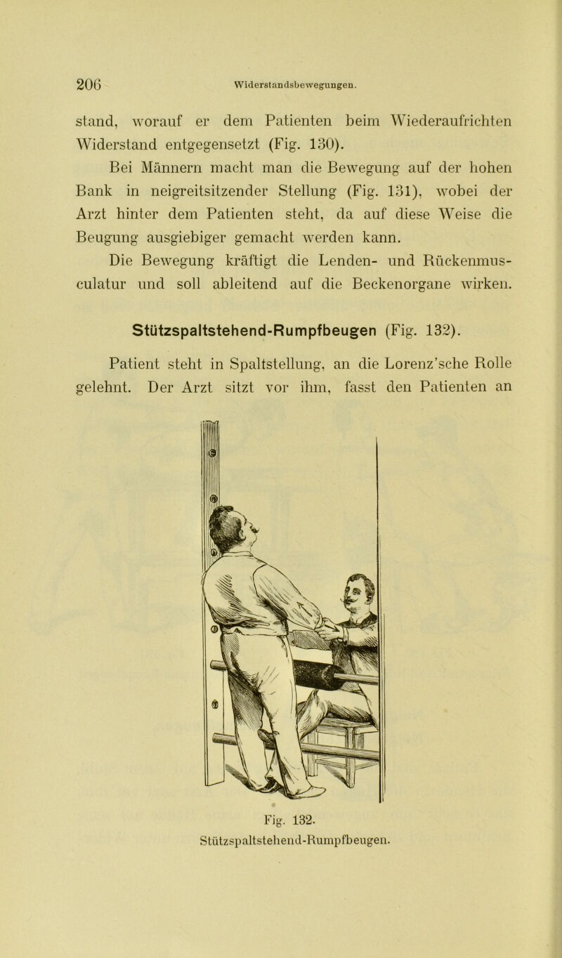 stand, worauf er dem Patienten beim Wiederaufrichten Widerstand entgegensetzt (Fig. 130). Bei Männern macht man die Bewegung auf der hohen Bank in neigreitsitzender Stellung (Fig. 131), wobei der Arzt hinter dem Patienten steht, da auf diese Weise die Beugung ausgiebiger gemacht werden kann. Die Bewegung kräftigt die Lenden- und Rückenmus- culatur und soll ableitend auf die Beckenorgane wirken. Stützspaltstehend-Rumpfbeugen (Fig. 132). Patient steht in Spaltstellung, an die Lorenz’sche Rolle gelehnt. Der Arzt sitzt vor ihm, fasst den Patienten an Fig. 132. Stützspaltstehend-Rumpfbeugen.