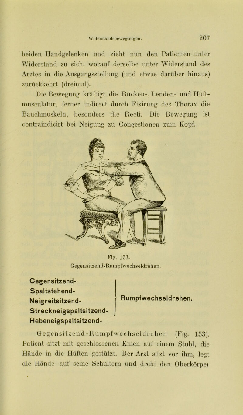 beiden Handgelenken und zieht nun den Patienten unter Widerstand zu sich, worauf derselbe unter Widerstand des Arztes in die Ausgangsstellung (und etwas darüber hinaus) zurückkehrt (dreimal). Die Bewegung kräftigt die Rücken-, Lenden- und Hüft- musculatur, ferner indirect durch Fixirung des Thorax die Bauchmuskeln, besonders die Recti. Die Bewegung ist contraindicirt bei Neigung zu Gongestionen zum Kopf. Fig. 133. Gegensitzend-Rumpfwechseldrehen. Gegensitzend- Spaltstehend- Neigreitsitzend- Streckneigspaltsitzend Hebeneigspaltsitzend- Rumpfwechseldrehen. Gegensitzend-Rumpfwechseldrehen (Fig. 133). Patient sitzt mit geschlossenen Knien auf einem Stuhl, die Hände in die Hüften gestützt. Der Arzt sitzt vor ihm, legt die Hände auf seine Schultern und dreht den Oberkörper