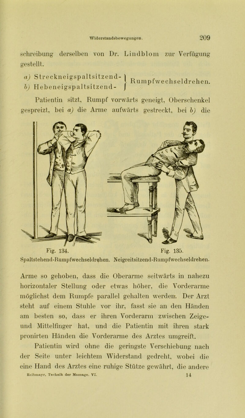 Schreibung derselben von Dr. Lindblom zur Verfügung gestellt. a) Streckneigspaltsitzend- | b) Hebeneigspaltsitzend- j Rumpfwechsel drehen. Patientin sitzt, Rumpf vorwärts geneigt, Oberschenkel gespreizt, bei a) die Arme aufwärts gestreckt, bei b) die Fig. 134. Fig. 135. Spaltstehend-Rumpfwechseldrehen. Neigreitsitzend-Paimpfwechseldrehen. Arme so gehoben, dass die Oberarme seitwärts in nahezu horizontaler Stellung oder etwas höher, die Vorderarme möglichst dem Rumpfe parallel gehalten werden-. Der Arzt steht auf einem Stuhle vor ihr, fasst sie an den Händen am besten so, dass er ihren Vorderarm zwischen Zeige- und Mittelfinger hat, und die Patientin mit ihren stark pronirten Händen die Vorderarme des Arztes umgreift. Patientin wird ohne die geringste Verschiebung nach der Seite unter leichtem Widerstand gedreht, wobei die eine Hand des Arztes eine ruhige Stütze gewährt, die andere Reibmayr, Technik der Massage. VI. 14