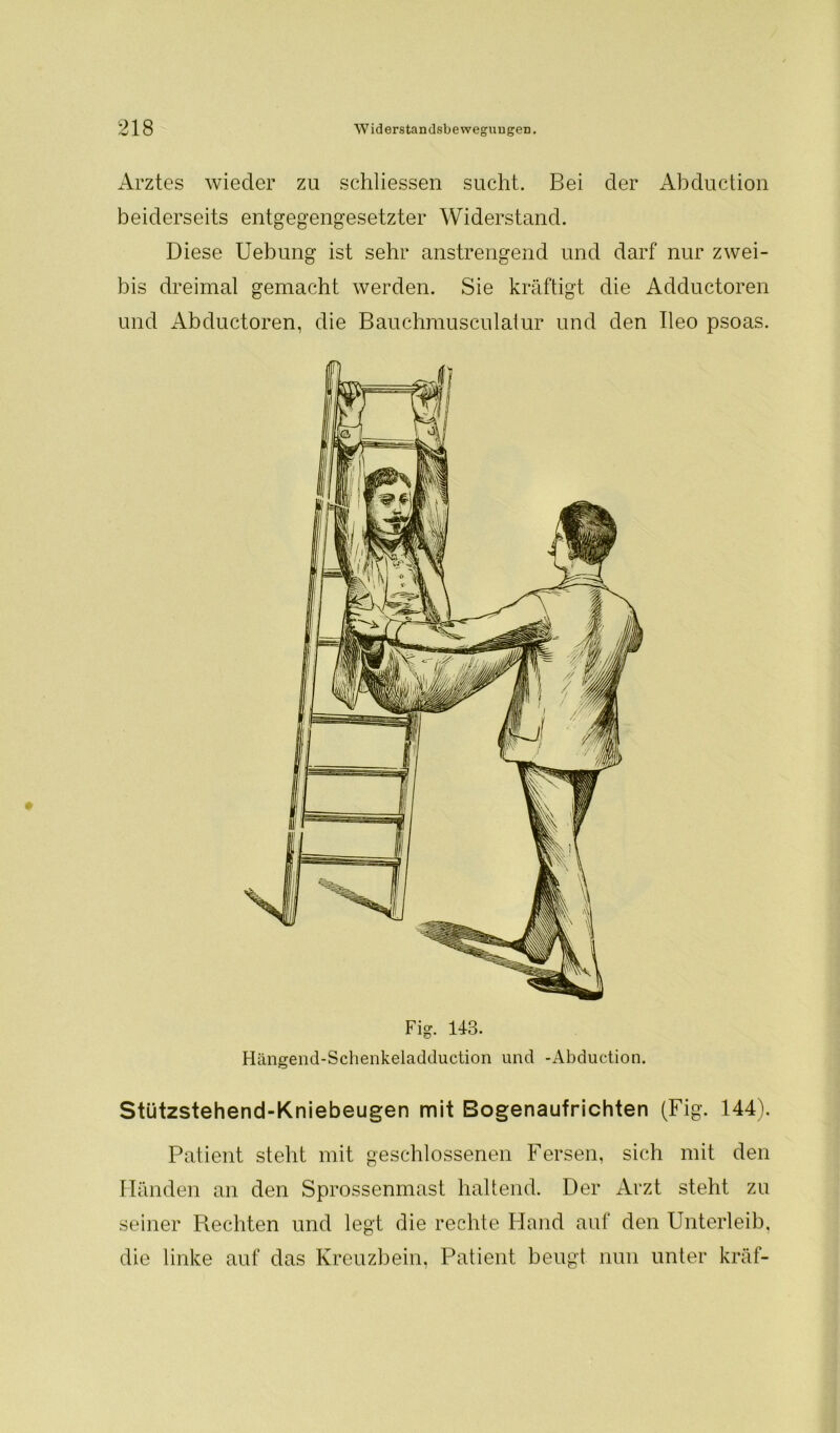 Arztes wieder zu schliessen sucht. Bei der Abduction beiderseits entgegengesetzter Widerstand. Diese Uebung ist sehr anstrengend und darf nur zwei- bis dreimal gemacht werden. Sie kräftigt die Adductoren und Abductoren, die Bauchmusculatur und den Ileo psoas. Stützstehend-Kniebeugen mit Bogenaufrichten (Fig. 144). Patient steht mit geschlossenen Fersen, sich mit den Händen an den Sprossenmast haltend. Der Arzt steht zu seiner Piechten und legt die rechte Hand auf den Unterleib, die linke auf das Kreuzbein, Patient beugt nun unter kräf-