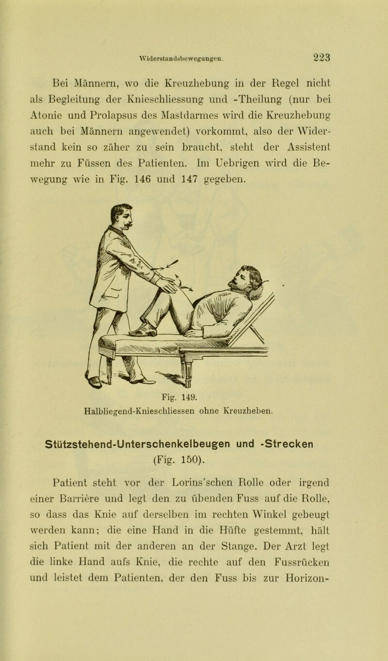 Bei Männern, wo die Kreuzliebung in der Regel nicht als Begleitung der Knieschliessung und -Theilung (nur bei Atonie und Prolapsus des Mastdarmes wird die Kreuzhebung auch bei Männern angewendet) vorkommt, also der Wider- stand kein so zäher zu sein braucht, steht der Assistent mehr zu Füssen des Patienten. Im Uebrigen wird die Be- wegung wie in Fig. 146 und 147 gegeben. Halbliegend-Kniescliliessen ohne Kreuzheben. Stützstehend-Unterschenkelbeugen und -Strecken (Fig. 150). Patient steht vor der Lorins’schen Rolle oder irgend einer Barriere und legt den zu übenden Fuss auf die Rolle, so dass das Knie auf derselben im rechten Winkel gebeugt werden kann; die eine Hand in die Hüfte gestemmt, hält sich Patient mit der anderen an der Stange. Der Arzt legt die linke Hand aufs Knie, die rechte auf den Fussrücken und leistet dem Patienten, der den Fuss bis zur Horizon-