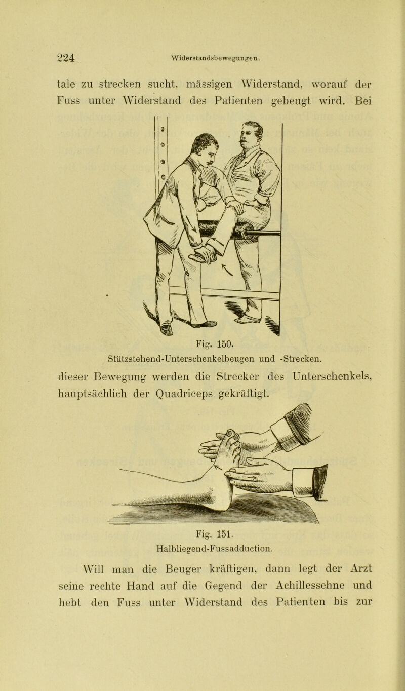 tale zu strecken sucht, massigen Widerstand, worauf der Fuss unter Widerstand des Patienten gebeugt wird. Bei Fig. 150. Stützstehend-Unterschenkelbeugen und -Strecken, dieser Bewegung werden die Strecker des Unterschenkels, hauptsächlich der Quadriceps gekräftigt. Fig. 151. Halbliegend-Fussadduction. Will man die Beuger kräftigen, dann legt der Arzt seine rechte Hand auf die Gegend der Achillessehne und hebt den Fuss unter Widerstand des Patienten bis zur