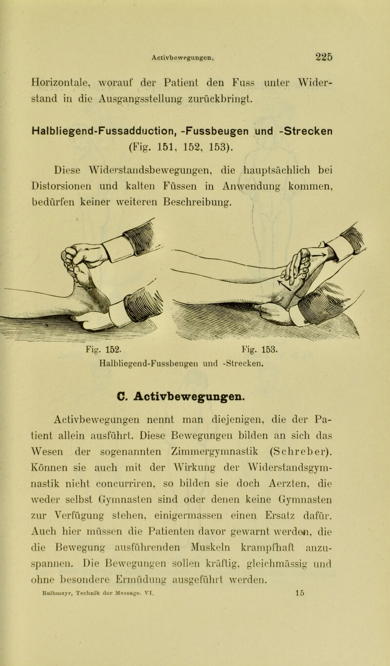 Horizontale, worauf der Patient den Fuss unter Wider- stand in die Ausgangsstellung' zurückbringt. Halbliegend-Fussadduction, -Fussbeugen und -Strecken (Fig. 151, 152, 153). Diese Widerstandsbewegungen, die hauptsächlich bei Distorsionen und kalten Füssen in Anwendung kommen, bedürfen keiner weiteren Beschreibung. Fig. 152. Fig. 153. C. Activbe wegungen. Activbewegungen nennt man diejenigen, die der Pa- tient allein ausführt. Diese Bewegungen bilden an sich das Wesen der sogenannten Zimmergymnastik (Sehreher). Können sie auch mit der Wirkung der Widerstandsgym- nastik nicht concurriren, so bilden sie doch Aerzten, die weder selbst Gymnasten sind oder denen keine Gymnasten zur Verfügung stehen, einigermassen einen Ersatz dafür. Auch hier müssen die Patienten davor gewarnt werden, die die Bewegung ausführenden Muskeln krampfhaft anzu- spannen. Die Bewegungen sollen kräftig, gleichmässig und ohne besondere Ermüdung ausgeführt werden. Reibmayr, Technik der Massage. VI. 15 W/M