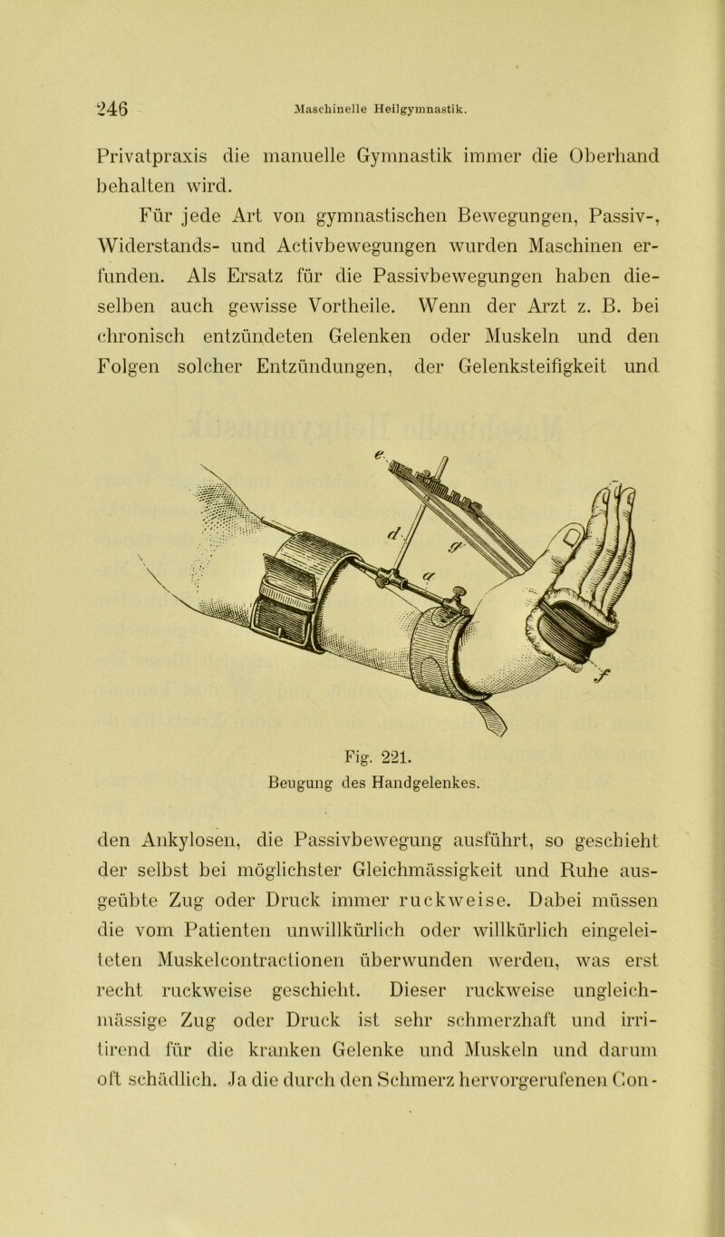 Privatpraxis die manuelle Gymnastik immer die Oberhand behalten wird. Für jede Art von gymnastischen Bewegungen, Passiv-, Widerstands- und Activbewegungen wurden Maschinen er- funden. Als Ersatz für die Passivbewegungen haben die- selben auch gewisse Vortheile. Wenn der Arzt z. B. bei chronisch entzündeten Gelenken oder Muskeln und den Folgen solcher Entzündungen, der Gelenksteifigkeit und den Ankylosen, die Passivbewegung ausführt, so geschieht der selbst bei möglichster Gleichmässigkeit und Ruhe aus- geübte Zug oder Druck immer ruckweise. Dabei müssen die vom Patienten unwillkürlich oder willkürlich eingelei- teten Muskelcontractionen überwunden werden, was erst recht ruckweise geschieht. Dieser ruckweise ungleich- massige Zug oder Druck ist sehr schmerzhaft und irri- tirend für die kranken Gelenke und Muskeln und darum oft schädlich. Ja die durch den Schmerz hervorgerufenen Gon- e Fig. 221. Beugung des Handgelenkes