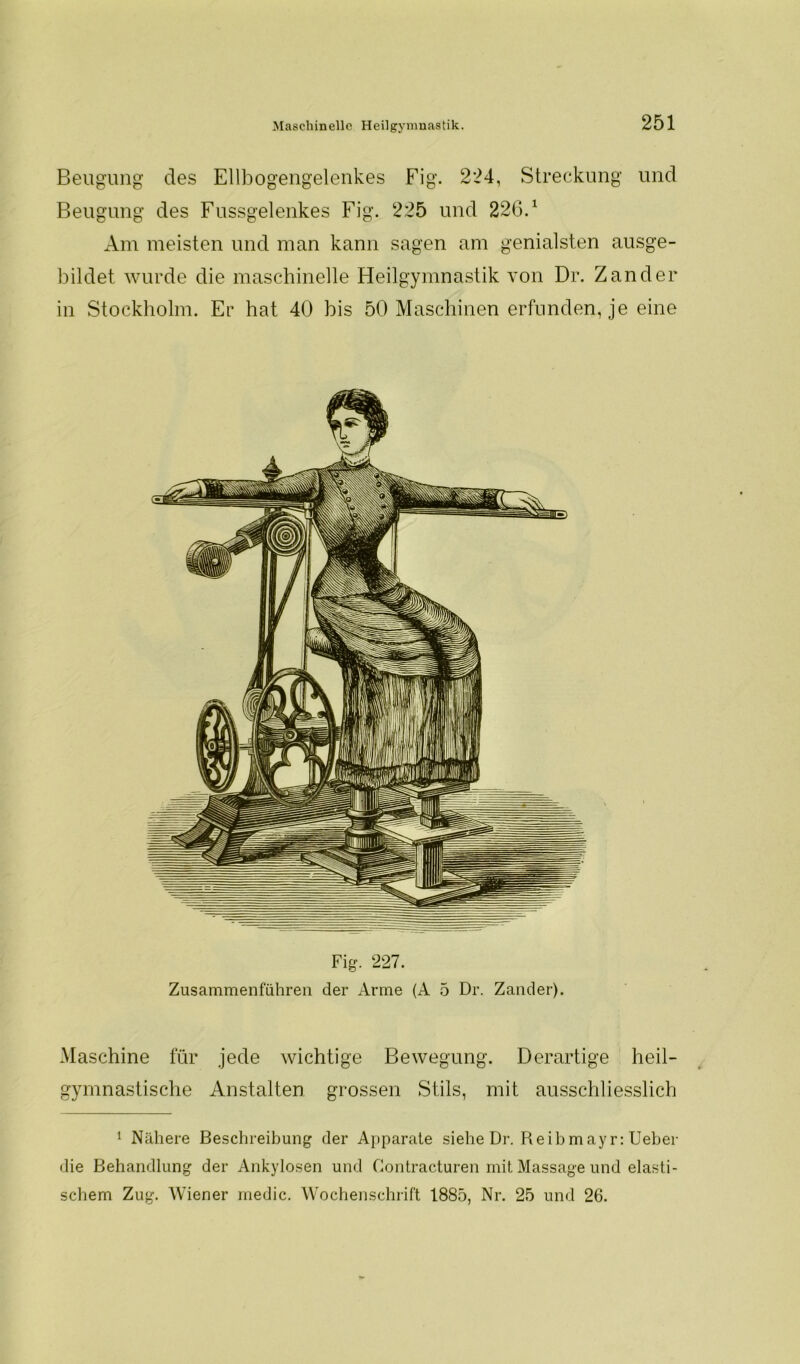 Beugung des Ellbogengelenkes Fig. 224, Streckung und Beugung des Fussgelenkes Fig. 225 und 226.1 Am meisten und man kann sagen am genialsten ausge- bildet wurde die maschinelle Heilgymnastik von Dr. Zander in Stockholm. Er hat 40 bis 50 Maschinen erfunden, je eine Fig. 227. Zusammenführen der Arme (A 5 Dr. Zander). Maschine für jede wichtige Bewegung. Derartige heil- gymnastische Anstalten grossen Stils, mit ausschliesslich 1 Nähere Beschreibung der Apparate siehe Dr. Reibmayr: Ueber die Behandlung der Ankylosen und Contracturen mit Massage und elasti- schem Zug. Wiener medic. Wochenschrift 1885, Nr. 25 und 26.