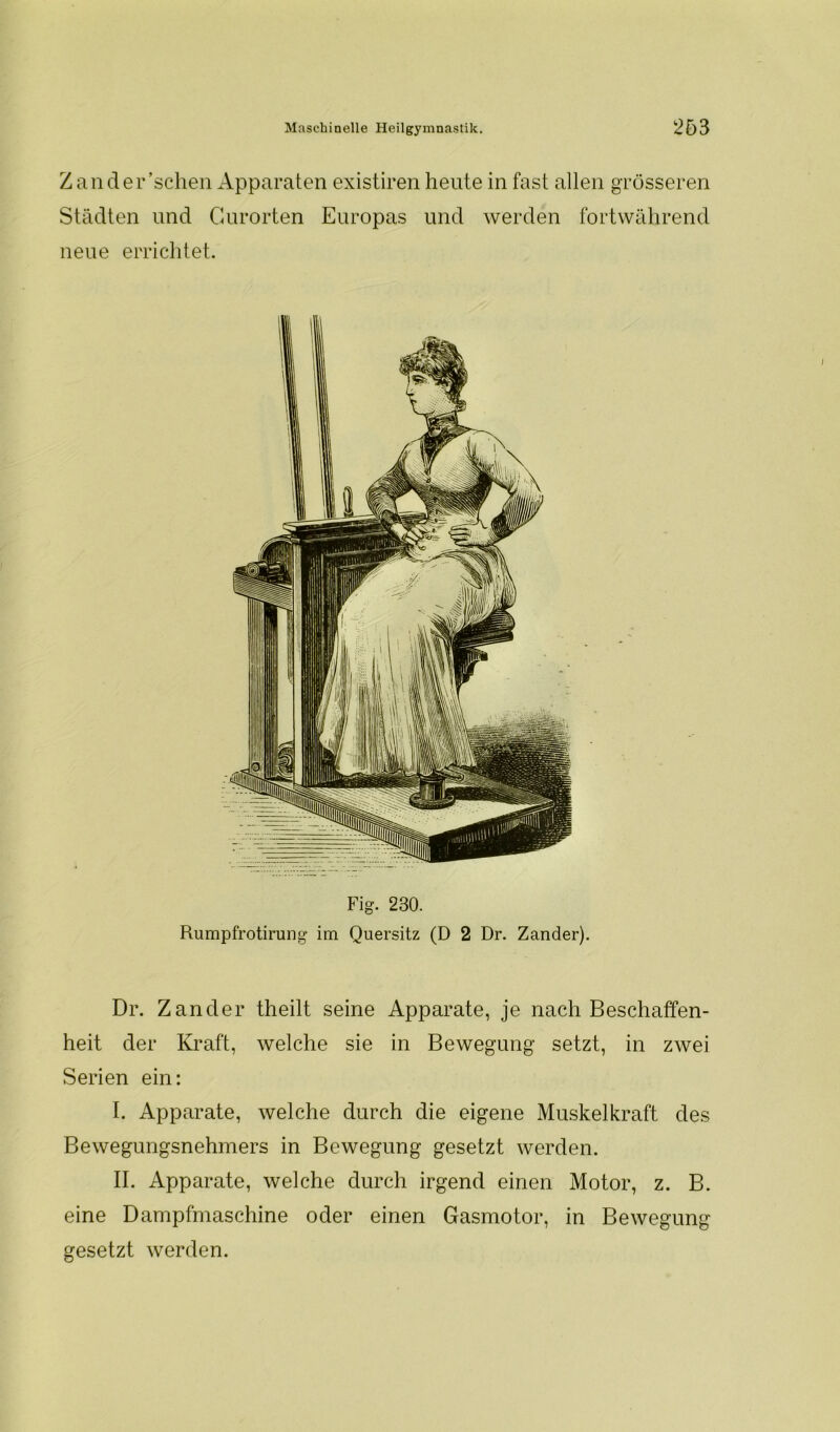 Zander’schen Apparaten existiren heute in fast allen grösseren Städten und Gurorten Europas und werden fortwährend neue errichtet. Fig. 230. Rumpfrotirung im Quersitz (D 2 Dr. Zander). Dr. Zander theilt seine Apparate, je nach Beschaffen- heit der Kraft, welche sie in Bewegung setzt, in zwei Serien ein: I. Apparate, welche durch die eigene Muskelkraft des Bewegungsnehmers in Bewegung gesetzt werden. II. Apparate, welche durch irgend einen Motor, z. B. eine Dampfmaschine oder einen Gasmotor, in Bewegung gesetzt werden.