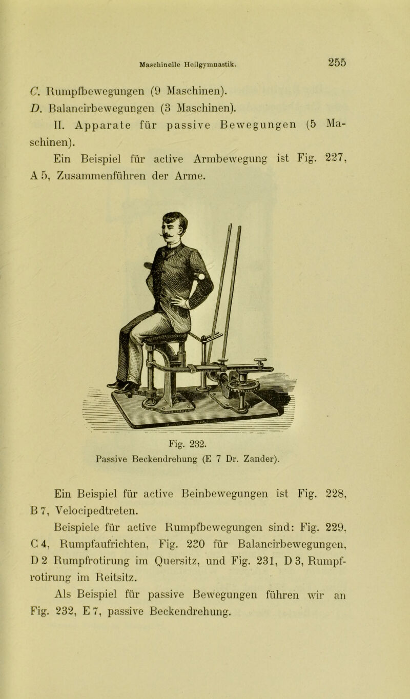 C. Rumpfbewegungen (9 Maschinen). D. Balancirbewegungen (3 Maschinen). II. Apparate für passive Bewegungen (5 Ma- schinen). Ein Beispiel für aciive Armbewegung ist Fig. 227, A 5, Zusammenführen der Arme. Fig. 232. Passive Beckendrehung (E 7 Dr. Zander). Ein Beispiel für active Beinbewegungen ist Fig. 228. B7, Velocipedtreten. Beispiele für active Rumpfbewegungen sind: Fig. 229. C 4, Rumpfaufrichten, Fig. 230 für Balancirbewegungen, D2 Rumpfrotirung im Quersitz, und Fig. 231, D 3, Rumpf- rotirung im Reitsitz. Als Beispiel für passive Bewegungen führen wir an Fig. 232, E 7, passive Beckendrehung.