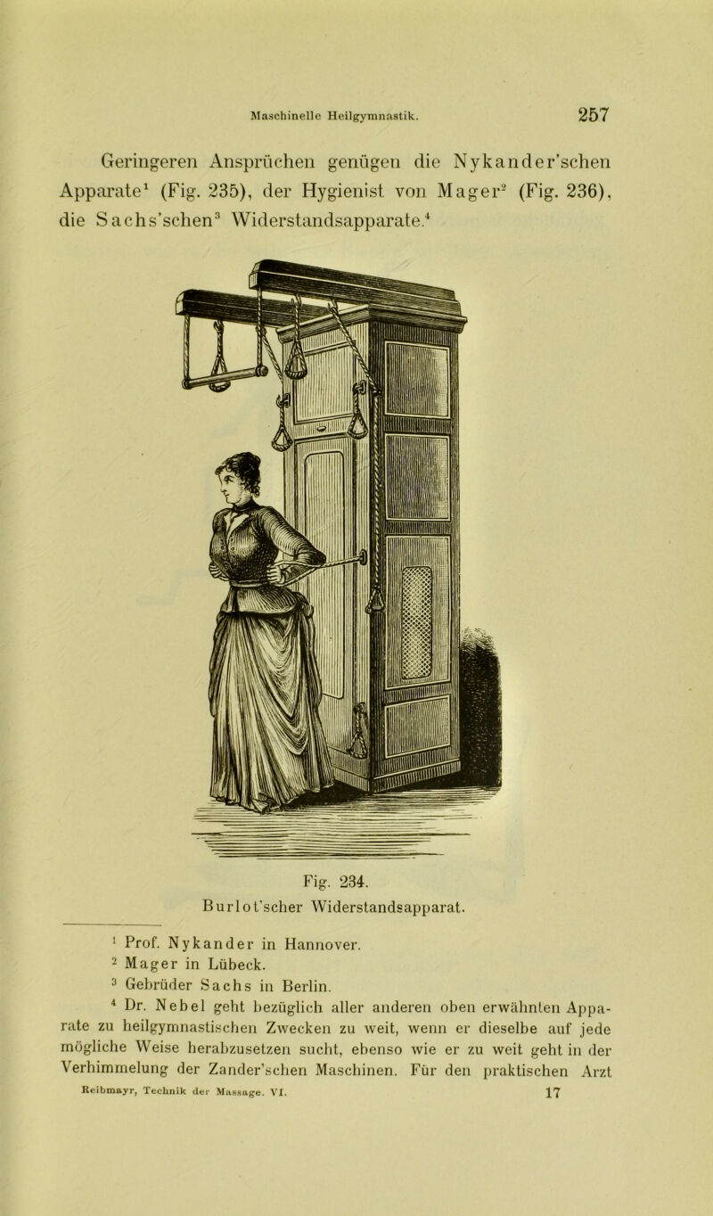 Geringeren Ansprüchen genügen die Nykander’schen Apparate1 (Fig. 235), der Hygienist von Mager2 (Fig. 236), die Sachs’schen3 4 Widerstandsapparate.1 Fig. 234. Burlo t'scher Widerstandsapparat. 1 Prof. Nykander in Hannover. 2 Mager in Lübeck. 3 Gebrüder Sachs in Berlin. 4 Dr. Nebel geht bezüglich aller anderen oben erwähnten Appa- rate zu heilgymnastischen Zwecken zu weit, wenn er dieselbe auf jede mögliche Weise herabzusetzen sucht, ebenso wie er zu weit geht in der Verhimmelung der Zander’schen Maschinen. Für den praktischen Arzt Reibmayr, Technik der Massage. VI. 17