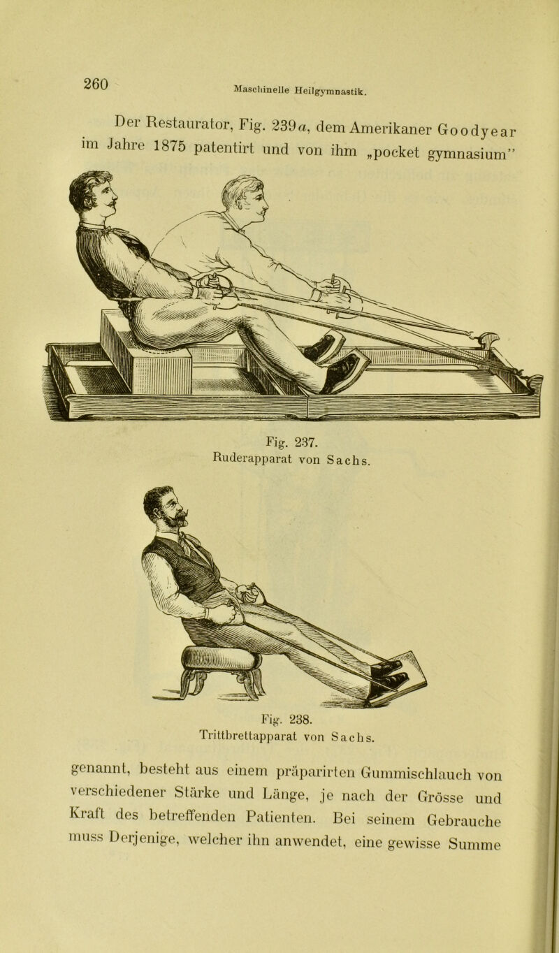 Maschinelle Heilgymnastik Der Restaurator, Fig. 239 im Jahre 1875 patentirt und dem Amerikaner Goodyear von ihm „pocket gymnasium” Fig. 237. Ruderapparat von Sachs. Fig. 238. Trittbrettapparat von Sachs. genannt, besteht aus einem präparirten Gummischlauch von verschiedener Stärke und Länge, je nach der Grösse und Kraft des betreffenden Patienten. Bei seinem Gebrauche ]: muss Derjenige, welcher ihn anwendet, eine gewisse Summe