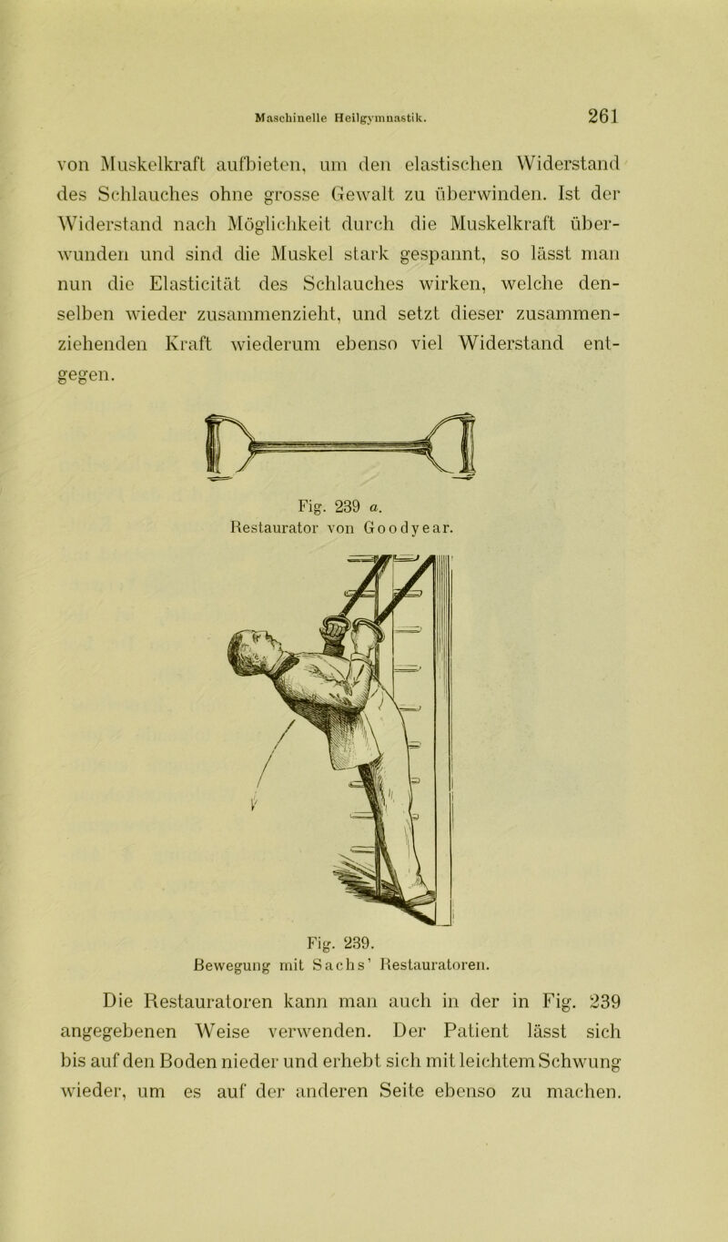 von Muskelkraft aufbieten, um den elastischen Widerstand des Schlauches ohne grosse Gewalt zu überwinden. Ist der Widerstand nach Möglichkeit durch die Muskelkraft über- wunden und sind die Muskel stark gespannt, so lässt man nun die Elasticität des Schlauches wirken, welche den- selben wieder zusammenzieht, und setzt dieser zusammen- ziehenden Kraft wiederum ebenso viel Widerstand ent- gegen. Fig. 239 a. Restaurator von Goodyear. Die Restauratoren kann man auch in der in Fig. 239 angegebenen Weise verwenden. Der Patient lässt sich bis auf den Boden nieder und erhebt sich mit leichtem Schwung wieder, um es auf der anderen Seite ebenso zu machen.