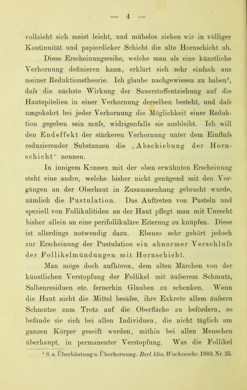 vollzieht sich meist leicht, und mühelos ziehen wir in völliger Kontinuität und papierdicker Schicht die alte Hornschicht ab. Diese Erscheinungsreihe, welche man als eine künstliche Verhornung definieren kann, erklärt sich sehr einfach aus meiner Reduktionstheorie. Ich glaube nachgewiesen zu haben1, dafs die nächste Wirkung der Sauerstoffentziehung auf die Hautepitelien in einer Verhornung derselben besteht, und dafs umgekehrt bei jeder Verhornung die Möglichkeit einer Reduk- tion gegeben sein mufs, widrigenfalls sie ausbleibt. Ich will den Endeffekt der stärkeren Verhornung unter dem Einfluls reduzierender Substanzen die „Abschiebung der Horn- schicht“ nennen. In innigem Konnex mit der oben erwähnten Erscheinung steht eine andre, welche bisher nicht genügend mit den Vor- gängen an der Oberhaut in Zusammenhang gebracht wurde, nämlich die Pustulation. Das Auftreten von Pusteln und speziell von Follikulitiden an der Haut pflegt man mit Unrecht bisher allein an eine perifollikuläre Eiterung zu knüpfen. Diese ist allerdings notwendig dazu. Ebenso sehr gehört jedoch zur Erscheinung der Pustulation ein abnormer Verschlufs der Follikelmündungen mit Hornschicht. Man möge doch aufhören, dem alten Märchen von der künstlichen Verstopfung der Follikel mit äufserem Schmutz, Salbenresiduen etc. fernerhin Glauben zu schenken. Wenn die Haut nicht die Mittel besäfse, ihre Exkrete allem äufsern Schmutze zum Trotz auf die Oberfläche zu befördern, so befände sie sich bei allen Individuen, die nicht täglich am ganzen Körper geseift werden, mithin bei allen Menschen überhaupt, in permanenter Verstopfung. Was die Follikel 1 S. a. Überhäutung u. Überhornung. JBerl. Min. Wochenschr. 1883. Nr. 35.