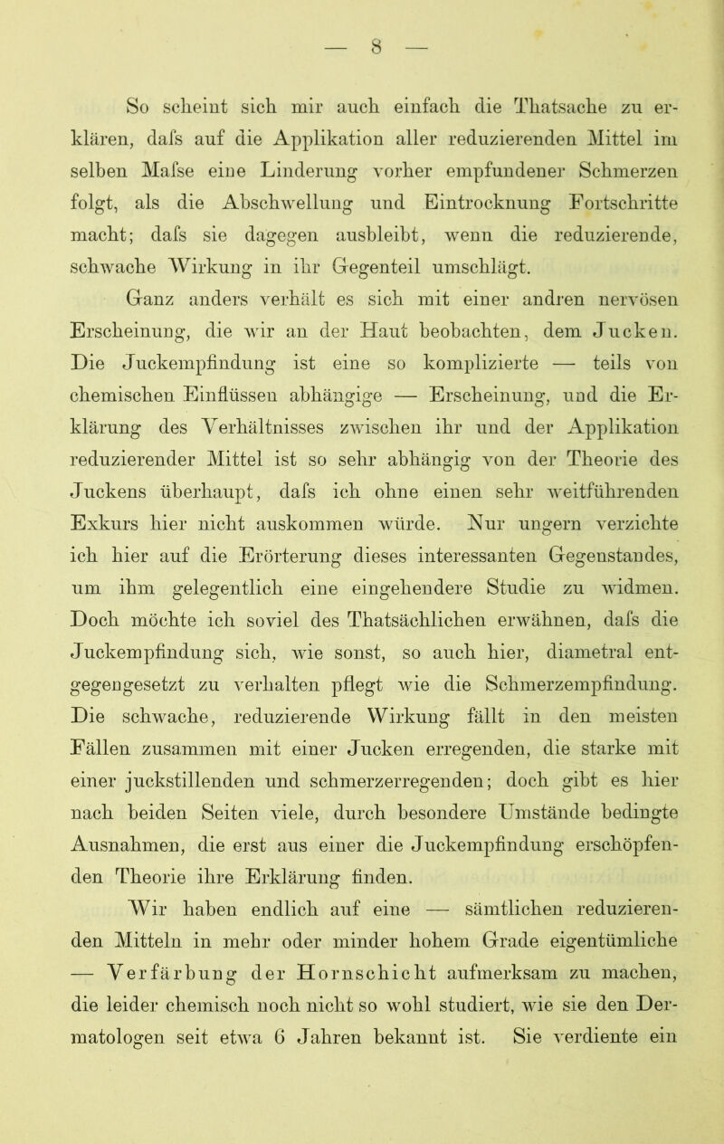 So scheint sich mir auch einfach die Thatsache zu er- klären, dafs auf die Applikation aller reduzierenden Mittel im selben Mafse eine Linderung vorher empfundener Schmerzen folgt, als die Abschwellung und Eintrocknung Fortschritte macht; dafs sie dagegen ausbleibt, wenn die reduzierende, schwache Wirkung in ihr Gregenteil umschlägt. Ganz anders verhält es sich mit einer andren nervösen Erscheinung, die wir an der Haut beobachten, dem Jucken. Die Juckempfindung ist eine so komplizierte — teils von chemischen Einflüssen abhängige — Erscheinung, und die Er- klärung des Verhältnisses zwischen ihr und der Applikation reduzierender Mittel ist so sehr abhängig von der Theorie des Juckens überhaupt, dafs ich ohne einen sehr weitführenden Exkurs hier nicht auskommen würde. Nur ungern verzichte ich hier auf die Erörterung dieses interessanten Gegenstandes, um ihm gelegentlich eine eingehendere Studie zu widmen. Doch möchte ich soviel des Thatsächlichen erwähnen, dafs die Juckempfindung sich, wie sonst, so auch hier, diametral ent- gegengesetzt zu verhalten pflegt wie die Schmerzempfindung. Die schwache, reduzierende Wirkung fällt in den meisten Fällen zusammen mit einer Jucken erregenden, die starke mit einer juckstillenden und schmerzerregenden; doch gibt es hier nach beiden Seiten viele, durch besondere Umstände bedingte Ausnahmen, die erst aus einer die Juckempfindung erschöpfen- den Theorie ihre Erklärung finden. Wir haben endlich auf eine — sämtlichen reduzieren- den Mitteln in mehr oder minder hohem Grade eigentümliche — Verfärbung der Hornschicht aufmerksam zu machen, die leider chemisch noch nicht so wohl studiert, wie sie den Der- matologen seit etwa 6 Jahren bekannt ist. Sie verdiente ein