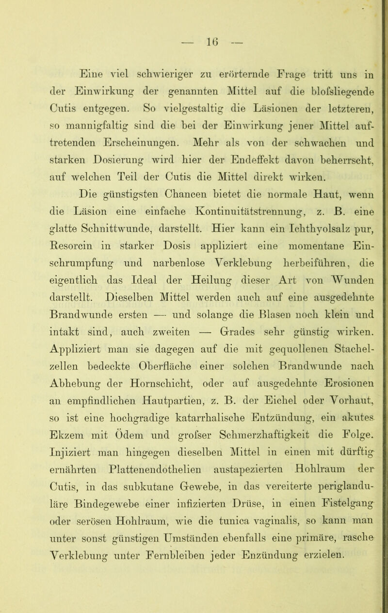 Eine viel schwieriger zu erörternde Frage tritt uns in der Einwirkung der genannten Mittel auf die blofsliegende Cutis entgegen. So vielgestaltig die Läsionen der letzteren, so mannigfaltig sind die bei der Einwirkung jener Mittel auf- tretenden Erscheinungen. Mehr als von der schwachen und starken Dosierung wird hier der Endeffekt davon beherrscht, auf welchen Teil der Cutis die Mittel direkt wirken. Die günstigsten Chancen bietet die normale Haut, wenn die Läsion eine einfache Kontinuitätstrennung, z. ß. eine glatte Schnittwunde, darstellt. Hier kann ein Ichthyolsalz pur, ßesorcin in starker Dosis appliziert eine momentane Ein- schrumpfung und narbenlose Verklebung herbeiführen, die eigentlich das Ideal der Heilung dieser Art von Wunden darstellt. Dieselben Mittel werden auch auf eine ausgedehnte Brandwunde ersten — und solange die Blasen noch klein und intakt sind, auch zweiten — Grades sehr günstig wirken. Appliziert man sie dagegen auf die mit gequollenen Stachel- zellen bedeckte Oberfläche einer solchen Brandwunde nach Abhebung der Hornschicht, oder auf ausgedehnte Erosionen an empfindlichen Hautpartien, z. B. der Eichel oder Vorhaut, so ist eine hochgradige katarrhalische Entzündung, ein akutes Ekzem mit Ödem und grofser Schmerzhaftigkeit die Folge. Injiziert man hingegen dieselben Mittel in einen mit dürftig ernährten Plattenendothelien austapezierten Hohlraum der Cutis, in das subkutane Gewebe, in das vereiterte periglandu- läre Bindegewebe einer infizierten Drüse, in einen Fistelgang oder serösen Hohlraum, wie die tunica vaginalis, so kann man unter sonst günstigen Umständen ebenfalls eine primäre, rasche Verklebung unter Fernbleiben jeder Enzündung erzielen.