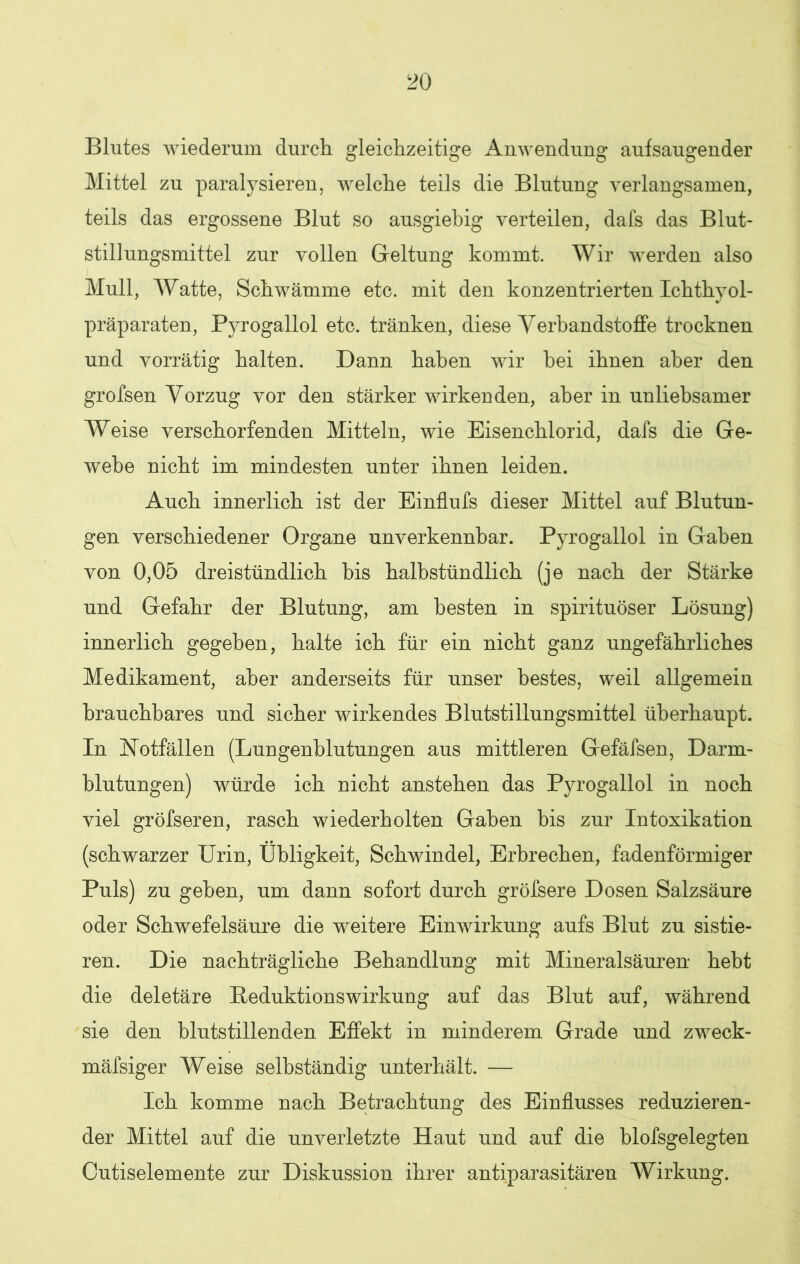 Blutes wiederum durch gleichzeitige Anwendung aufsaugender Mittel zu paralysieren, welche teils die Blutung verlangsamen, teils das ergossene Blut so ausgiebig verteilen, dafs das Blut- stillungsmittel zur vollen Geltung kommt. Wir werden also Mull, Watte, Schwämme etc. mit den konzentrierten Ichthyol- präparaten, Pyrogallol etc. tränken, diese Verbandstoffe trocknen und vorrätig halten. Dann haben wir bei ihnen aber den grofsen Vorzug vor den stärker wirkenden, aber in unliebsamer Weise verschärfenden Mitteln, wie Eisenchlorid, dafs die Ge- webe nicht im mindesten unter ihnen leiden. Auch innerlich ist der Einflufs dieser Mittel auf Blutun- gen verschiedener Organe unverkennbar. Pyrogallol in Gaben von 0,05 dreistündlich bis halbstündlich (je nach der Stärke und Gefahr der Blutung, am besten in spirituöser Lösung) innerlich gegeben, halte ich für ein nicht ganz ungefährliches Medikament, aber anderseits für unser bestes, weil allgemein brauchbares und sicher wirkendes Blutstillungsmittel überhaupt. In Notfällen (Lungenblutungen aus mittleren Gefäfsen, Darm- blutungen) würde ich nicht anstehen das Pyrogallol in noch viel gröfseren, rasch wiederholten Gaben bis zur Intoxikation (schwarzer Urin, Übligkeit, Schwindel, Erbrechen, fadenförmiger Puls) zu geben, um dann sofort durch gröfsere Dosen Salzsäure oder Schwefelsäure die weitere Einwirkung aufs Blut zu sistie- ren. Die nachträgliche Behandlung mit Mineralsäuren hebt die deletäre Beduktionswirkung auf das Blut auf, während sie den blutstillenden Effekt in minderem Grade und zweck- mäfsiger Weise selbständig unterhält. — Ich komme nach Betrachtung des Einflusses reduzieren- der Mittel auf die unverletzte Haut und auf die blofsgelegten Cutiselemente zur Diskussion ihrer antiparasitären Wirkung.