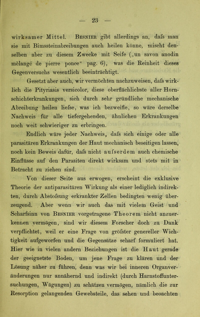 wirksamer Mittel. Besnier gibt allerdings an, dafs man sie mit Bimssteinabreibungen auch heilen könne, mischt den- selben aber zu diesem Zwecke mit Seife („un savon anodin melange de pierre ponce“ pag. 6), was die Beinheit dieses Gegenversuchs wesentlich beeinträchtigt. Gesetzt aber auch, wir vermöchten nachzuweisen, dafs wirk- lich die Pityriasis versicolor, diese oberflächlichste aller Horn- schichterkrankungen, sich durch sehr gründliche mechanische Abreibung heilen liefse, was ich bezweifle, so wäre derselbe Nachweis für alle tiefergehenden, ähnlichen Erkrankungen noch weit schwieriger zu erbringen. Endlich wäre jeder Nachweis, dafs sich einige oder alle parasitären Erkrankungen der Haut mechanisch beseitigen lassen, noch kein Beweis dafür, dafs nicht aufserdem auch chemische Einflüsse auf den Parasiten direkt wirksam und stets mit in Betracht zu ziehen sind. Von dieser Seite aus erwogen, erscheint die exklusive Theorie der antiparasitären Wirkung als einer lediglich indirek- ten, durch Abstofsung erkrankter Zellen bedingten wenig über- zeugend. Aber wenn wir auch das mit vielem Geist und Scharfsinn von Besnier vorgetragene Theorem nicht anzuer- kennen vermögen, sind wir diesem Forscher doch zu Dank verpflichtet, w^eil er eine Frage von gröfster genereller Wich- tigkeit aufgeworfen und die Gegensätze scharf formuliert hat. Hier wie in vielen andern Beziehungen ist die Haut gerade der geeignetste Boden, um jene Frage zu klären und der Lösung näher zu führen, denn was wir bei inneren Organver- änderungen nur annähernd und indirekt (durch Harnstoffunter- suchungen, Wägungen) zu schätzen vermögen, nämlich die zur Besorption gelangenden Gewebsteile, das sehen und beoachten