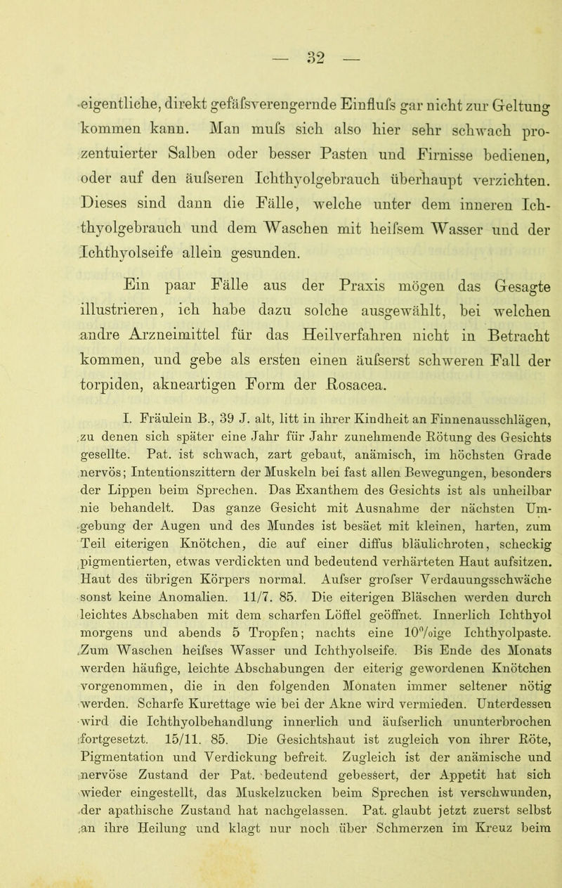 eigentliche, direkt gefäfsverengernde Einflufs gar nicht zur Geltung kommen kann. Man mufs sich also hier sehr schwach pro- zentuierter Salben oder besser Pasten und Firnisse bedienen, oder auf den äufseren Ichthyolgebrauch überhaupt verzichten. Dieses sind dann die Fälle, welche unter dem inneren Ich- thyolgebrauch und dem Waschen mit heifsem Wasser und der Ichthyolseife allein gesunden. Ein paar Fälle aus der Praxis mögen das Gesagte illustrieren, ich habe dazu solche ausgewählt, hei welchen andre Arzneimittel für das Heilverfahren nicht in Betracht kommen, und gehe als ersten einen äufserst schweren Fall der torpiden, akneartigen Form der JRosacea. I. Fräulein B., 39 J. alt, litt in ihrer Kindheit an Finnenausschläeren, zu denen sich später eine Jahr für Jahr zunehmende Rötung des Gesichts gesellte. Pat. ist schwach, zart gebaut, anämisch, im höchsten Grade nervös; Intentionszittern der Muskeln bei fast allen Bewegungen, besonders der Lippen beim Sprechen. Das Exanthem des Gesichts ist als unheilbar nie behandelt. Das ganze Gesicht mit Ausnahme der nächsten Um- gebung der Augen und des Mundes ist besäet mit kleinen, harten, zum Teil eiterigen Knötchen, die auf einer diffus bläulichroten, scheckig pigmentierten, etwas verdickten und bedeutend verhärteten Haut aufsitzen. Haut des übrigen Körpers normal. Aufser grofser Verdauungsschwäche sonst keine Anomalien. 11/7. 85. Die eiterigen Bläschen werden durch leichtes Abschaben mit dem scharfen Löffel geöffnet. Innerlich Ichthyol morgens und abends 5 Tropfen; nachts eine 10%ige Ichthyolpaste. tZum Waschen heifses Wasser und Ichthyolseife. Bis Ende des Monats werden häufige, leichte Abschabungen der eiterig gewordenen Knötchen vorgenommen, die in den folgenden Monaten immer seltener nötig werden. Scharfe Kürettage wie bei der Akne wird vermieden. Unterdessen wird die Ichthyolbehandlung innerlich und äufserlich ununterbrochen 'fortgesetzt. 15/11. 85. Die Gesichtshaut ist zugleich von ihrer Röte, Pigmentation und Verdickung befreit. Zugleich ist der anämische und nervöse Zustand der Pat. bedeutend gebessert, der Appetit hat sich wieder eingestellt, das Muskelzucken beim Sprechen ist verschwunden, der apathische Zustand hat nachgelassen. Pat. glaubt jetzt zuerst selbst ;an ihre Heilung und klagt nur noch über Schmerzen im Kreuz beim
