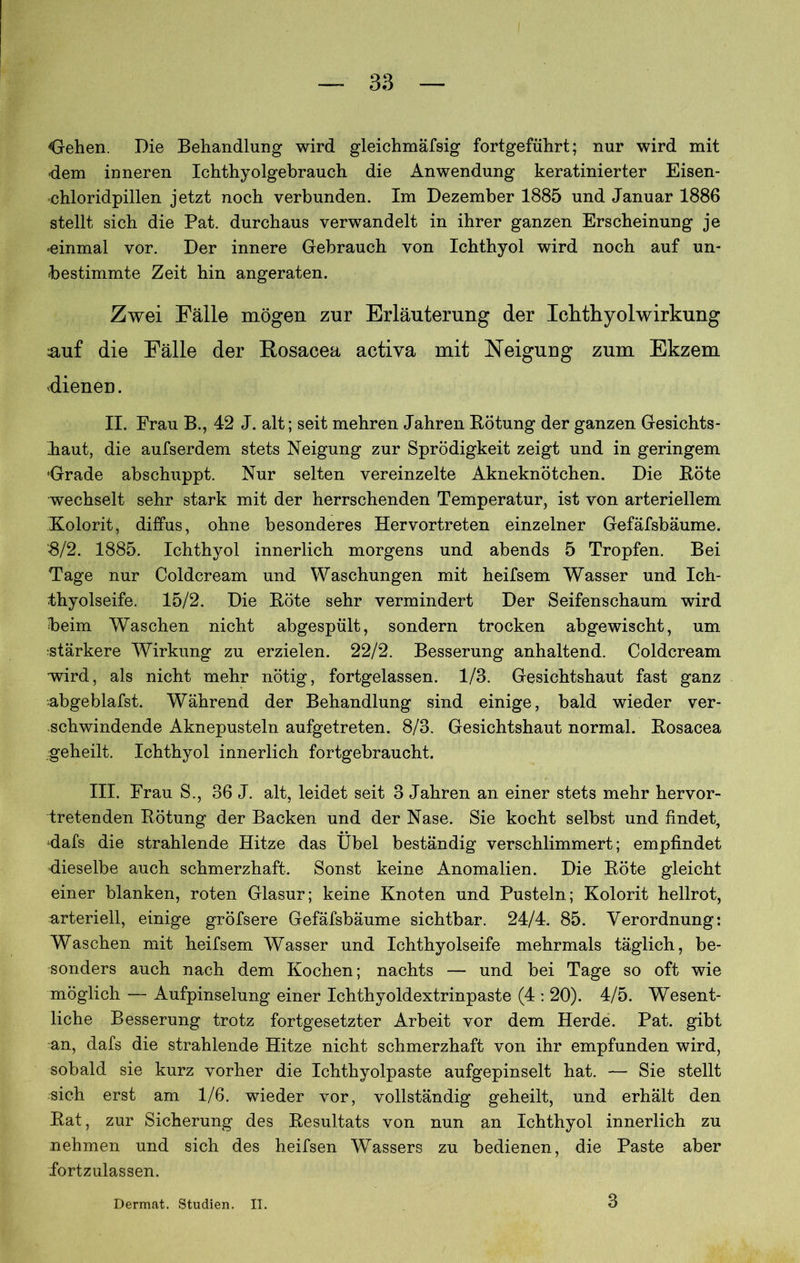 Gfehen. Die Behandlung wird gleichmäfsig fortgeführt; nur wird mit dem inneren Ichthyolgebrauch die Anwendung keratinierter Eisen- chloridpillen jetzt noch verbunden. Im Dezember 1885 und Januar 1886 stellt sich die Pat. durchaus verwandelt in ihrer ganzen Erscheinung je einmal vor. Der innere Gebrauch von Ichthyol wird noch auf un- bestimmte Zeit hin angeraten. Zwei Fälle mögen zur Erläuterung der Ichthyol Wirkung auf die Fälle der Rosacea activa mit Neigung zum Ekzem dienen. II. Frau B., 42 J. alt; seit mehren Jahren Bötung der ganzen Gesichts- Iiaut, die aufserdem stets Neigung zur Sprödigkeit zeigt und in geringem •Grade abschuppt. Nur selten vereinzelte Akneknötchen. Die Böte wechselt sehr stark mit der herrschenden Temperatur, ist von arteriellem Kolorit, diffus, ohne besonderes Hervortreten einzelner Gefäfsbäume. ‘8/2. 1885. Ichthyol innerlich morgens und abends 5 Tropfen. Bei Tage nur Coldcream und Waschungen mit heifsem Wasser und Ich- thyolseife. 15/2. Die Böte sehr vermindert Der Seifenschaum wird beim Waschen nicht abgespült, sondern trocken ab ge wischt, um stärkere Wirkung zu erzielen. 22/2. Besserung anhaltend. Coldcream wird, als nicht mehr nötig, fortgelassen. 1/3. Gesichtshaut fast ganz -abgeblafst. Während der Behandlung sind einige, bald wieder ver- schwindende Aknepusteln aufgetreten. 8/3. Gesichtshaut normal. Bosacea geheilt. Ichthyol innerlich fortgebraucht. III. Frau S., 36 J. alt, leidet seit 3 Jahren an einer stets mehr hervor- tretenden Bötung der Backen und der Nase. Sie kocht selbst und findet, dafs die strahlende Hitze das Übel beständig verschlimmert; empfindet dieselbe auch schmerzhaft. Sonst keine Anomalien. Die Böte gleicht einer blanken, roten Glasur; keine Knoten und Pusteln; Kolorit hellrot, urteriell, einige gröfsere Gefäfsbäume sichtbar. 24/4. 85. Verordnung: Waschen mit heifsem Wasser und Ichthyolseife mehrmals täglich, be- sonders auch nach dem Kochen; nachts — und bei Tage so oft wie möglich — Aufpinselung einer Ichthyoldextrinpaste (4 : 20). 4/5. Wesent- liche Besserung trotz fortgesetzter Arbeit vor dem Herde. Pat. gibt an, dafs die strahlende Hitze nicht schmerzhaft von ihr empfunden wird, sobald sie kurz vorher die Ichthyolpaste aufgepinselt hat. — Sie stellt sich erst am 1/6. wieder vor, vollständig geheilt, und erhält den Bat, zur Sicherung des Besultats von nun an Ichthyol innerlich zu nehmen und sich des heifsen Wassers zu bedienen, die Paste aber fortzulassen. Dermat. Studien. II. 3