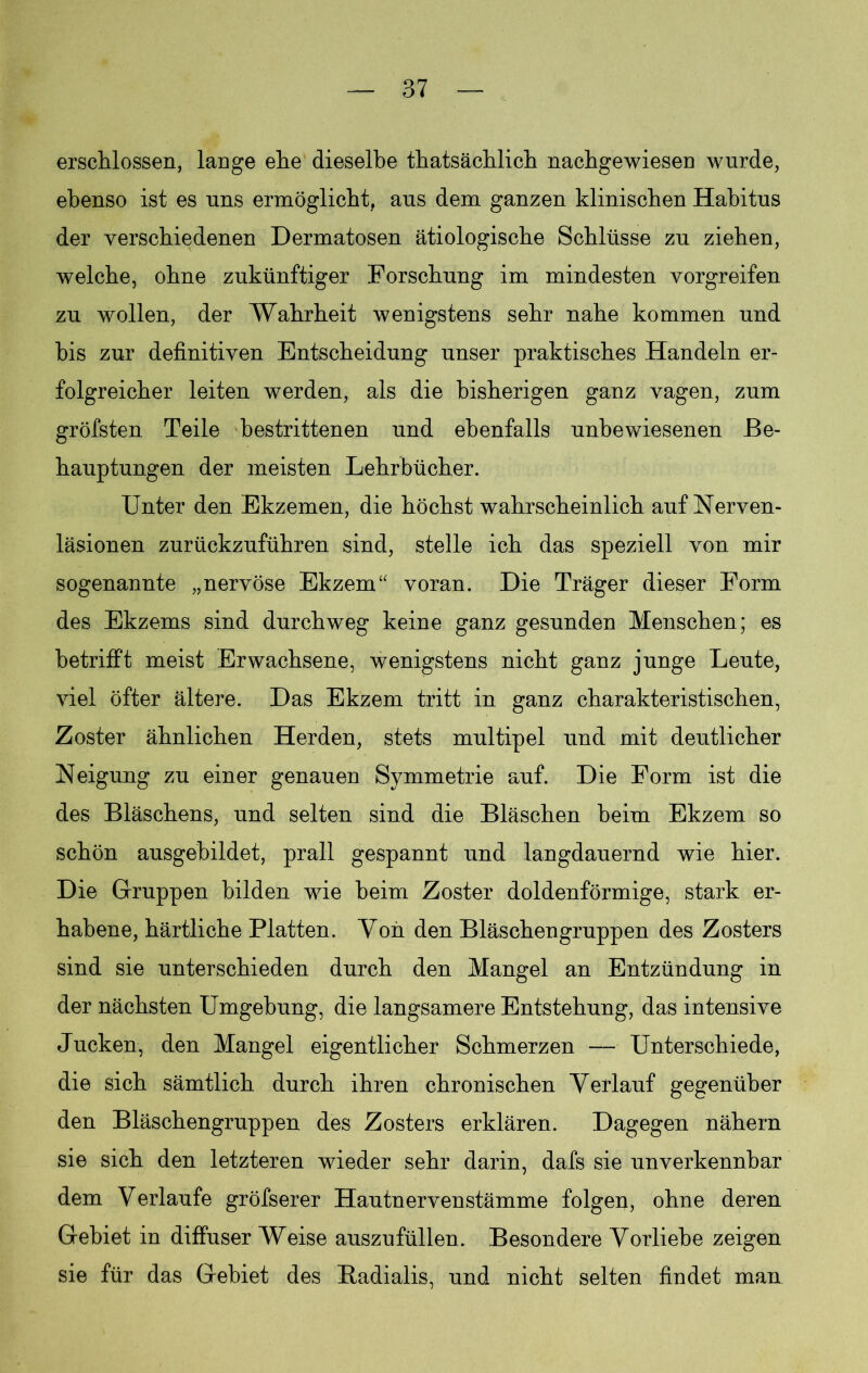erschlossen, lange ehe dieselbe thatsächlich nachgewiesen wurde, ebenso ist es uns ermöglicht, ans dem ganzen klinischen Habitus der verschiedenen Dermatosen ätiologische Schlüsse zn ziehen, welche, ohne zukünftiger Forschung im mindesten vorgreifen zu wollen, der Wahrheit wenigstens sehr nahe kommen und bis zur definitiven Entscheidung unser praktisches Handeln er- folgreicher leiten werden, als die bisherigen ganz vagen, zum gröfsten Teile bestrittenen und ebenfalls unbewiesenen Be- hauptungen der meisten Lehrbücher. Unter den Ekzemen, die höchst wahrscheinlich auf Nerven- läsionen zurückzuführen sind, stelle ich das speziell von mir sogenannte „nervöse Ekzem“ voran. Die Träger dieser Form des Ekzems sind durchweg keine ganz gesunden Menschen; es betrifft meist Erwachsene, wenigstens nicht ganz junge Leute, viel öfter ältere. Das Ekzem tritt in ganz charakteristischen, Zoster ähnlichen Herden, stets multipel und mit deutlicher Neigung zu einer genauen Symmetrie auf. Die Form ist die des Bläschens, und selten sind die Bläschen beim Ekzem so schön ausgebildet, prall gespannt und langdauernd wie hier. Die Gruppen bilden wie heim Zoster doldenförmige, stark er- habene, härtliche Platten. Von den Bläschengruppen des Zosters sind sie unterschieden durch den Mangel an Entzündung in der nächsten Umgebung, die langsamere Entstehung, das intensive Jucken, den Mangel eigentlicher Schmerzen — Unterschiede, die sich sämtlich durch ihren chronischen Verlauf gegenüber den Bläschengruppen des Zosters erklären. Dagegen nähern sie sich den letzteren wieder sehr darin, dafs sie unverkennbar dem Verlaufe gröfserer Hautnervenstämme folgen, ohne deren Gebiet in diffuser Weise auszufüllen. Besondere Vorliebe zeigen sie für das Gebiet des Badialis, und nicht selten findet man