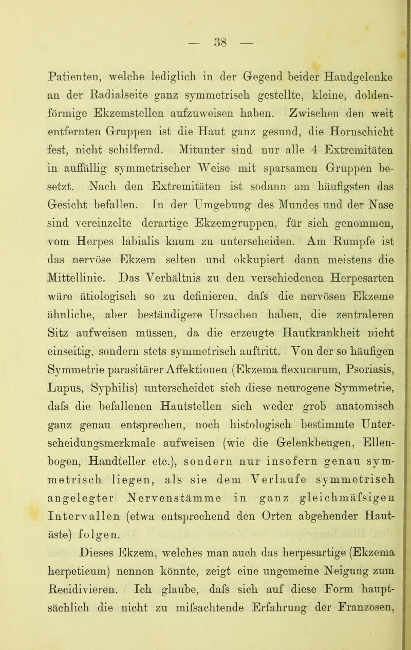 OQ — ob — Patienten, welche lediglich in der Gegend beider Handgelenke an der Kadialseite ganz symmetrisch gestellte, kleine, dolden- förmige Ekzemstellen aufzuweisen haben. Zwischen den weit entfernten Gruppen ist die Haut ganz gesund, die Hornschicht fest, nicht schilfernd. Mitunter sind nur alle 4 Extremitäten in auffällig symmetrischer Weise mit sparsamen Gruppen be- setzt. Nach den Extremitäten ist sodann am häufigsten das j Gesicht befallen. In der Umgehung des Mundes und der Nase sind vereinzelte derartige Ekzemgruppen, für sich genommen, j vom Herpes labialis kaum zu unterscheiden. Am Kumpfe ist das nervöse Ekzem selten und okkupiert dann meistens die Mittellinie. Das Verhältnis zu den verschiedenen Herpesarten wäre ätiologisch so zu definieren, dafs die nervösen Ekzeme ähnliche, aber beständigere Ursachen haben, die zentraleren Sitz aufweisen müssen, da die erzeugte Hautkrankheit nicht einseitig, sondern stets symmetrisch auftritt. Von der so häufigen Symmetrie parasitärer Affektionen (Ekzema flexurarum, Psoriasis, Lupus, Syphilis) unterscheidet sich diese neurogene Symmetrie, dafs die befallenen Hautstellen sich weder grob anatomisch ganz genau entsprechen, noch histologisch bestimmte Unter- scheidungsmerkmale aufweisen (wie die Gelenkheugen, Ellen- bogen, Handteller etc.), sondern nur insofern genau sym- metrisch liegen, als sie dem Verlaufe symmetrisch angelegter Nervenstämme in ganz gleichmäfsigen Intervallen (etwa entsprechend den Orten abgehender Haut- äste) folgen. Dieses Ekzem, welches man auch das herpesartige (Ekzema herpeticum) nennen könnte, zeigt eine ungemeine Neigung zum Kecidivieren. Ich glaube, dafs sich auf diese Form haupt- , sächlich die nicht zu mifsachtende Erfahrung der Franzosen, |