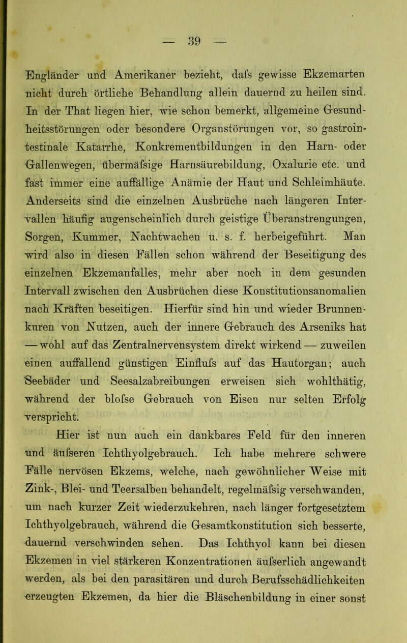 Engländer und Amerikaner bezieht, dafs gewisse Ekzemarten nicht durch örtliche Behandlung allein dauered zu heilen sind. In der That liegen hier, wie schon bemerkt, allgemeine Gesund- heitsstörungen oder besondere Organstörungen vor, so gastroin- testinale Katarrhe, Konkrementbildungen in den Harn- oder Gallenwegen, übermäfsige Harnsäurebildung, Oxalurie etc. und fast immer eine auffällige Anämie der Haut und Schleimhäute. Anderseits sind die einzelnen Ausbrüche nach längeren Xnter- wallen häufig augenscheinlich durch geistige Überanstrengungen, Sorgen, Kummer, Nachtwachen u. s. f. herbeigeführt. Man wird also in diesen Fällen schon während der Beseitigung des einzelnen Ekzemanfalles, mehr aber noch in dem gesunden Intervall zwischen den Ausbrüchen diese Konstitutionsanomalien nach Kräften beseitigen. Hierfür sind hin und wieder Brunnen- kuren von Nutzen, auch der innere Gebrauch des Arseniks hat — wohl auf das Zentralnervensystem direkt wirkend—zuweilen einen auffallend günstigen Einflufs auf das Hautorgan; auch Seebäder und Seesalzabreibungen erweisen sich wohlthätig, während der blofse Gebrauch von Eisen nur selten Erfolg ■verspricht. Hier ist nun auch ein dankbares Feld für den inneren und äufseren Ichthyolgebrauch. Ich habe mehrere schwere Fälle nervösen Ekzems, welche, nach gewöhnlicher Weise mit Zink-, Blei- und Teersalben behandelt, regelmäfsig verschwanden, um nach kurzer Zeit wiederzukehren, nach länger fortgesetztem Ichthyolgebrauch, während die Gesamtkoustitution sich besserte, dauernd verschwinden sehen. Das Ichthyol kann bei diesen Ekzemen in viel stärkeren Konzentrationen äufserlich angewandt werden, als bei den parasitären und durch Berufsschädlichkeiten ■erzeugten Ekzemen, da hier die Bläschenbildung in einer sonst