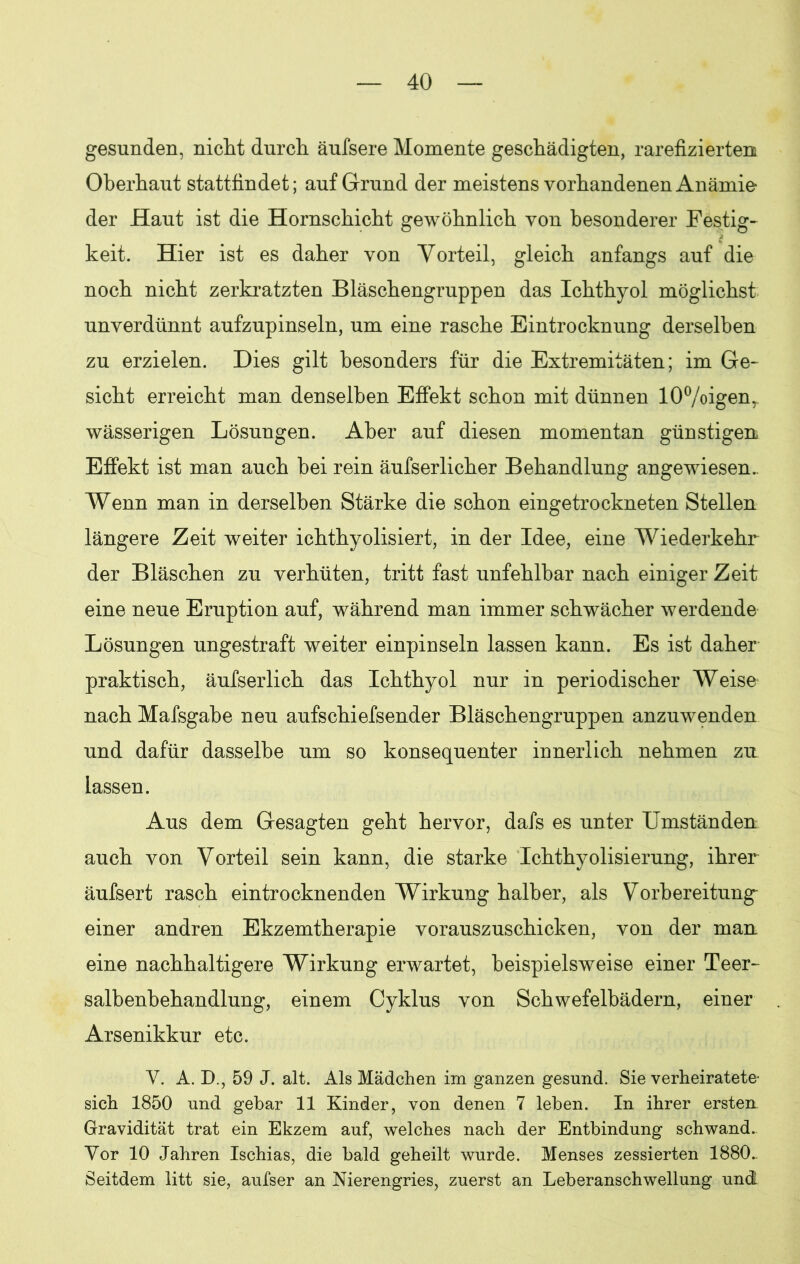 gesunden, nicht durch äufsere Momente geschädigten, rarefiziertem Oberhaut stattfindet; auf Grund der meistens vorhandenen Anämie der Haut ist die Hornschicht gewöhnlich von besonderer Festig- keit. Hier ist es daher von Vorteil, gleich anfangs auf die noch nicht zerkratzten Bläschengruppen das Ichthyol möglichst unverdünnt aufzupinseln, um eine rasche Eintrocknung derselben zu erzielen. Dies gilt besonders für die Extremitäten; im Ge- sicht erreicht man denselben Effekt schon mit dünnen 10%igenr wässerigen Lösungen. Aber auf diesen momentan günstigen, Effekt ist man auch bei rein äufserlicher Behandlung angewiesen. Wenn man in derselben Stärke die schon eingetrockneten Stellen längere Zeit weiter ichthyolisiert, in der Idee, eine Wiederkehr der Bläschen zu verhüten, tritt fast unfehlbar nach einiger Zeit eine neue Eruption auf, während man immer schwächer werdende Lösungen ungestraft weiter einpinseln lassen kann. Es ist daher praktisch, äufserlich das Ichthyol nur in periodischer Weise nach Mafsgabe neu aufschiefsender Bläschengruppen anzuwenden und dafür dasselbe um so konsequenter innerlich nehmen zu lassen. Aus dem Gesagten geht hervor, dafs es unter Umständen auch von Vorteil sein kann, die starke Ichthyolisierung, ihrer äufsert rasch eintrocknenden Wirkung halber, als Vorbereitung einer andren Ekzemtherapie vorauszuschicken, von der man eine nachhaltigere Wirkung erwartet, beispielsweise einer Teer- salbenbehandlung, einem Cyklus von Schwefelbädern, einer Arsenikkur etc. V. A. D., 59 J. alt. Als Mädchen im ganzen gesund. Sie verheiratete sich 1850 und gebar 11 Kinder, von denen 7 leben. In ihrer ersten Gravidität trat ein Ekzem auf, welches nach der Entbindung schwand. Vor 10 Jahren Ischias, die bald geheilt wurde. Menses zessierten 1880.. Seitdem litt sie, aufser an Nierengries, zuerst an Leberanschwellung und