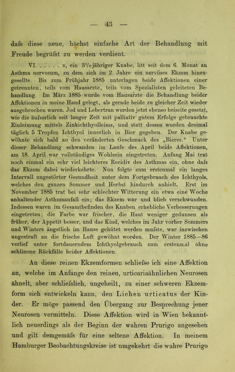 dafs diese neue, höchst einfache Art der Behandlung mit Freude begrüfst zu werden verdient. YI n, ein 372-jähriger Knabe, litt seit dem 6. Monat an Asthma nervosum, zu dem sich im 2. Jahre ein nervöses Ekzem hinzu- gesellte. Bis zum Frühjahr 1885 unterlagen beide Affektionen einer getrennten, teils vom Hausarzte, teils vom Spezialisten geleiteten Be- handlung. Im März 1885 wurde vom Hausärzte die Behandlung beider Affektionen in meine Hand gelegt, als gerade beide zu gleicher Zeit wieder ausgebrochen waren. Jod und Lebertran wurden jetzt ebenso beiseite gesetzt, wie die äufserlich seit langer Zeit mit palliativ gutem Erfolge gebrauchte Einleimung mittels Zinkichthyolleims, und statt dessen wurden dreimal täglich 5 Tropfen Ichthyol innerlich in Bier gegeben. Der Knabe ge- wöhnte sich bald an den veränderten Geschmack des „Bieres.“ Unter dieser Behandlung schwanden im Laufe des April beide Affektionen, am 18. April war vollständiges Wohlsein eingetreten. Anfang Mai trat noch einmal ein sehr viel leichteres Becidiv des Asthmas ein, ohne dafs das Ekzem dabei wiederkehrte. Nun folgte zum erstenmal ein langes Intervall ungestörter Gesundheit unter dem Fortgebrauch des Ichthyols, welches den ganzen Sommer und Herbst hindurch anhielt. Erst im November 1885 trat bei sehr schlechter Witterung ein etwa eine Woche anhaltender Asthmaanfall ein; das Ekzem war und blieb verschwunden. Indessen waren im Gesamtbefinden des Knaben erhebliche Verbesserungen eingetreten; die Farbe war frischer, die Haut weniger gedunsen als früher, der Appetit besser, und das Kind, welches im Jahr vorher Sommers und Winters ängstlich im Hause gehütet werden mufste, war inzwischen ungestraft an die frische Luft gewöhnt worden. Der Winter 1885—86 verlief unter fortdauerndem Ichthyolgebrauch zum erstenmal ohne schlimme Bückfälle beider Affektionen. An diese reinen Ekzemformen schliefse ich eine AfFektion an, welche im Anfänge den reinen, urticariaähnlichen Neurosen ähnelt, aber schliefslich, ungelieilt, zu einer schweren Ekzem- form sich entwickeln kann, den Lichen urticatus der Kin- der. Er möge passend den Übergang zur Besprechung jener Neurosen vermitteln. Diese AfFektion wird in Wien bekannt- lich neuerdings als der Beginn der wahren Prurigo angesehen und gilt demgemäfs für eine seltene Affektion. In meinem Hamburger Beobachtungskreise ist umgekehrt die wahre Prurigo