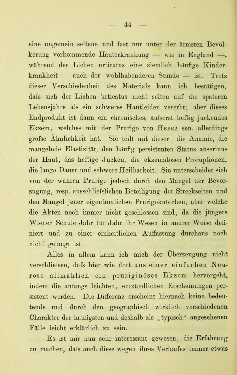 eine ungemein seltene und fast nur unter der ärmsten Bevöl- kerung vorkommende Hauterkrankung — wie in England —, während der Lichen urticatus eine ziemlich häufige Kinder- krankheit — auch der wohlhabenderen Stände — ist. Trotz dieser Verschiedenheit des Materials kann ich bestätigen, dafs sich der Lichen urticatus nicht selten auf die späteren Lebensjahre als ein schweres Hautleiden vererbt; aber dieses Endprodukt ist dann ein chronisches, äufserst heftig juckendes Ekzem, welches mit der Prurigo von Hebra sen. allerdings grofse Ähnlichkeit hat. Sie teilt mit dieser die Anämie, die mangelnde Elastizität, den häufig persistenten Status anserinus der Haut, das heftige Jucken, die ekzematösen Proruptionen, die lange Dauer und schwere Heilbarkeit. Sie unterscheidet sich von der wahren Prurigo jedoch durch den Mangel der Bevor- zugung, resp. ausschliefslichen Beteiligung der Streckseiten und den Mangel jener eigentümlichen Prurigoknötchen, über welche die Akten noch immer nicht geschlossen sind, da die jüngere Wiener Schule Jahr für Jahr ihr Wesen in andrer Weise defi- niert und zu einer einheitlichen Auffassung durchaus noch nicht gelangt ist. Alles in allem kann ich mich der Überzeugung nicht verschliefsen, dafs hier wie dort aus einer einfachen Neu- rose allmählich ein pruriginöses Ekzem hervorgeht, indem die anfangs leichten, entzündlichen Erscheinungen per- sistent werden. Die Differenz erscheint hiernach keine bedeu- tende und durch den geographisch wirklich verschiedenen Charakter der häufigsten und deshalb als „typisch“ angesehenen Fälle leicht erklärlich zu sein. Es ist mir nun sehr interessant gewesen, die Erfahrung zu machen, dafs auch diese wegen ihres Verlaufes immer etwas