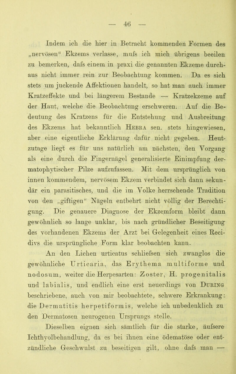 Indem ich die hier in Betracht kommenden Formen des „nervösen“ Ekzems verlasse, mufs ich mich übrigens beeilen zu bemerken, dafs einem in praxi die genannten Ekzeme durch- aus nicht immer rein zur Beobachtung kommen. Da es sich stets um juckende Affektionen handelt, so hat man auch immer Kratzeffekte und bei längerem Bestände — Kratzekzeme auf der Haut, welche die Beobachtung erschweren. Auf die Be- deutung des Kratzens für die Entstehung und Ausbreitung des Ekzems hat bekanntlich Hebra sen. stets hingewiesen, aber eine eigentliche Erklärung dafür nicht gegeben. Heut- zutage liegt es für uns natürlich am nächsten, den Vorgang als eine durch die Fingernägel generalisierte Einimpfung der- matophytischer Pilze aufzufassen. Mit dem ursprünglich von innen kommendem, nervösem Ekzem verbindet sich dann sekun- där ein parasitisches, und die im Volke herrschende Tradition von den „giftigen“ Nägeln entbehrt nicht völlig der Berechti- gung. Die genauere Diagnose der Ekzemform bleibt dann gewöhnlich so lange unklar, bis nach gründlicher Beseitigung des vorhandenen Ekzems der Arzt hei Gelegenheit eines fteci- divs die ursprüngliche Form klar beobachten kann. An den Lichen urticatus schliefsen sich zwanglos die gewöhnliche Urticaria, das Erythema multiforme und nodosum, weiter die Herpesarten: Zoster, H. progenitalis und labialis, und endlich eine erst neuerdings von Düring beschriebene, auch von mir beobachtete, schwere Erkrankung: die Dermatitis herpetiformis, welche ich unbedenklich zu den Dermatosen neurogenen Ursprungs stelle. Dieselben eignen sich sämtlich für die starke, äufsere Ichthyolbehandlung, da es bei ihnen eine ödematöse oder ent- zündliche Geschwulst, zu beseitigen gilt, ohne dafs man —