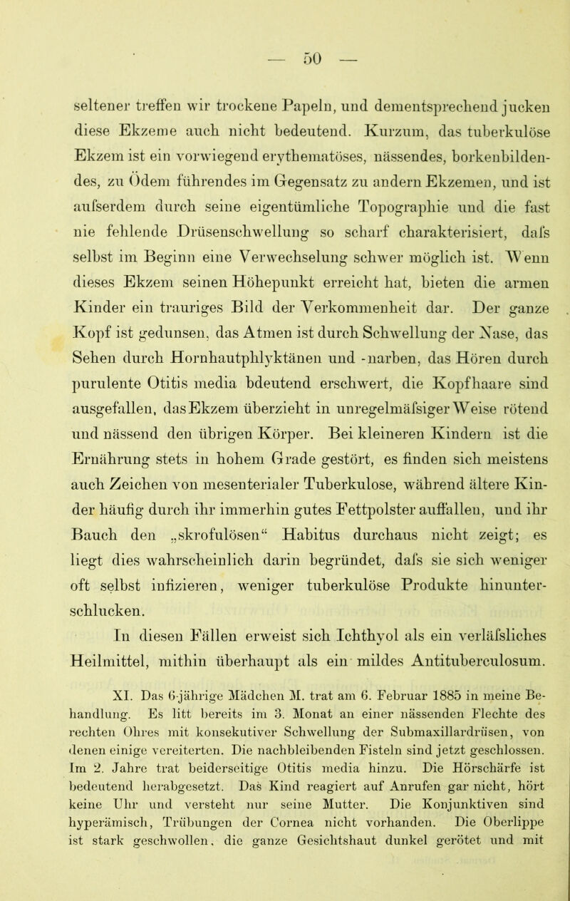 seltener treffen wir trockene Papeln, und dementsprechend jucken diese Ekzeme auch nicht bedeutend. Kurzum, das tuberkulöse Ekzem ist ein vorwiegend erythematöses, nässendes, borkenbilden- des, zu Odem führendes im Gegensatz zu andern Ekzemen, und ist aufserdem durch seine eigentümliche Topographie und die fast nie fehlende Drüsenschwellung so scharf charakterisiert, dals selbst im Beginn eine Verwechselung schwer möglich ist. Wenn dieses Ekzem seinen Höhepunkt erreicht hat, bieten die armen Kinder ein trauriges Bild der Verkommenheit dar. Der ganze Kopf ist gedunsen, das Atmen ist durch Schwellung der Nase, das Sehen durch Hornhautphlyktänen und -narben, das Hören durch purulente Otitis media bdeutend erschwert, die Kopfhaare sind ausgefallen, das Ekzem überzieht in unregelmäfsiger Weise rötend und nässend den übrigen Körper. Bei kleineren Kindern ist die Ernährung stets in hohem Grade gestört, es finden sich meistens auch Zeichen von mesenterialer Tuberkulose, während ältere Kin- der häufig durch ihr immerhin gutes Fettpolster auffallen, und ihr Bauch den „skrofulösen“ Habitus durchaus nicht zeigt; es liegt dies wahrscheinlich darin begründet, dafs sie sich weniger oft selbst infizieren, weniger tuberkulöse Produkte hinunter- schlucken. In diesen Fällen erweist sich Ichthyol als ein verläfsliches Heilmittel, mithin überhaupt als ein mildes Antituberculosum. XI. Das 6-jährige Mädchen M. trat am 6. Februar 1885 in meine Be- handlung. Es litt bereits im 3. Monat an einer nässenden Flechte des rechten Ohres mit konsekutiver Schwellung der Submaxillardriisen, von denen einige vereiterten. Die nachbleibenden Fisteln sind jetzt geschlossen. Im 2. Jahre trat beiderseitige Otitis media hinzu. Die Hörschärfe ist bedeutend herabgesetzt. Das Kind reagiert auf Anrufen gar nicht, hört keine Uhr und versteht nur seine Mutter. Die Konjunktiven sind hyperämisch, Trübungen der Cornea nicht vorhanden. Die Oberlippe ist stark geschwollen, die ganze Gesichtshaut dunkel gerötet und mit