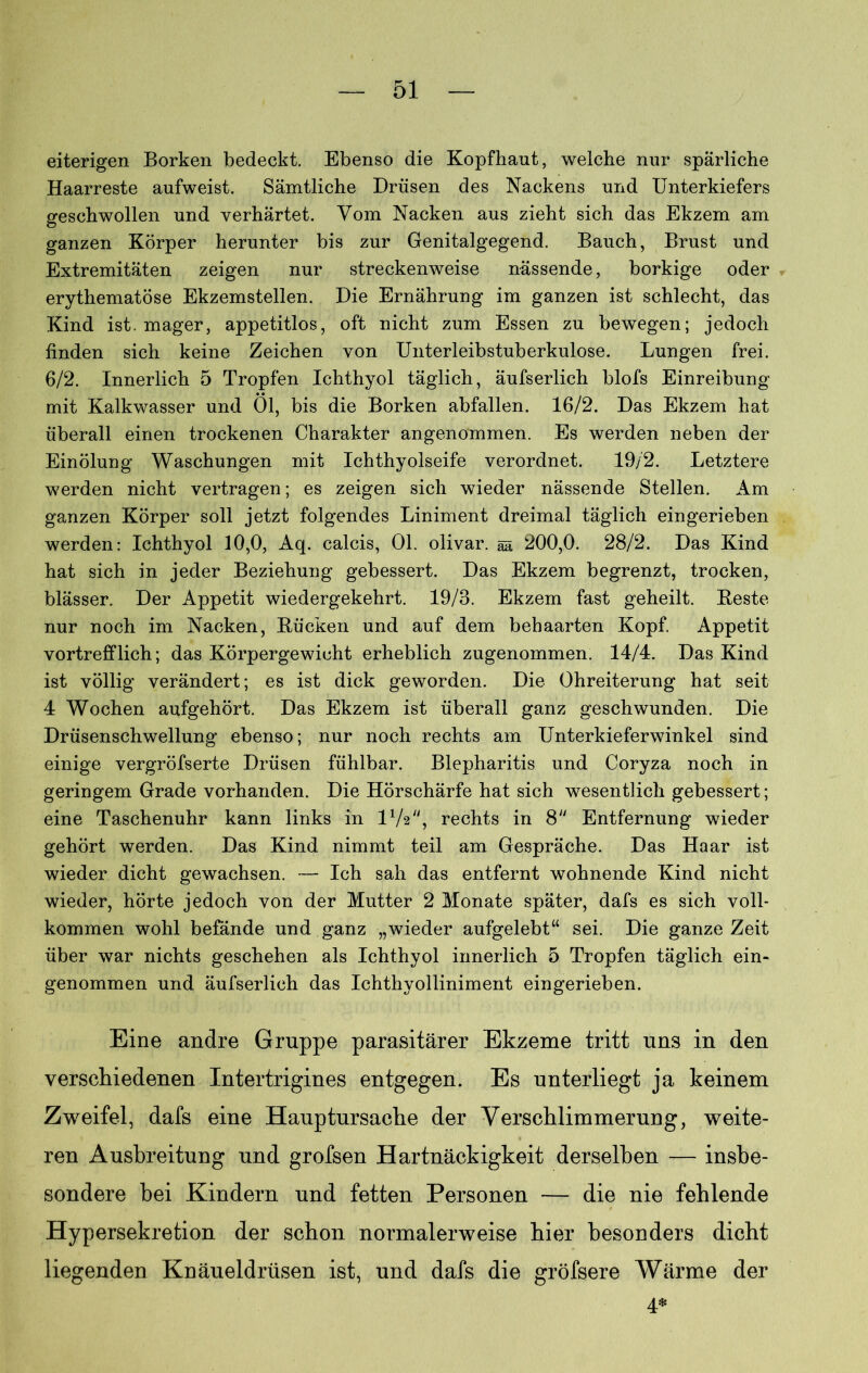 eiterigen Borken bedeckt. Ebenso die Kopfhaut, welche nur spärliche Haarreste aufweist. Sämtliche Drüsen des Nackens und Unterkiefers geschwollen und verhärtet. Vom Nacken aus zieht sich das Ekzem am ganzen Körper herunter bis zur Genitalgegend. Bauch, Brust und Extremitäten zeigen nur streckenweise nässende, borkige oder erythematöse Ekzemstellen. Die Ernährung im ganzen ist schlecht, das Kind ist. mager, appetitlos, oft nicht zum Essen zu bewegen; jedoch finden sich keine Zeichen von Unterleibstuberkulose. Lungen frei. 6/2. Innerlich 5 Tropfen Ichthyol täglich, äufserlich blofs Einreibung mit Kalkwasser und 01, bis die Borken abfallen. 16/2. Das Ekzem hat überall einen trockenen Charakter angenommen. Es werden neben der Einölung Waschungen mit Ichthyolseife verordnet. 19/2. Letztere werden nicht vertragen; es zeigen sich wieder nässende Stellen. Am ganzen Körper soll jetzt folgendes Liniment dreimal täglich eingerieben werden: Ichthyol 10,0, Aq. calcis, 01. olivar. ää 200,0. 28/2. Das Kind hat sich in jeder Beziehung gebessert. Das Ekzem begrenzt, trocken, blässer. Der Appetit wiedergekehrt. 19/8. Ekzem fast geheilt. Beste nur noch im Nacken, Bücken und auf dem behaarten Kopf. Appetit vortrefflich; das Körpergewicht erheblich zugenommen. 14/4. Das Kind ist völlig verändert; es ist dick geworden. Die Ohreiterung hat seit 4 Wochen aufgehört. Das Ekzem ist überall ganz geschwunden. Die Drüsenschwellung ebenso; nur noch rechts am Unterkieferwinkel sind einige vergröfserte Drüsen fühlbar. Blepharitis und Coryza noch in geringem Grade vorhanden. Die Hörschärfe hat sich wesentlich gebessert; eine Taschenuhr kann links in P/s, rechts in 8 Entfernung wieder gehört werden. Das Kind nimmt teil am Gespräche. Das Haar ist wieder dicht gewachsen. — Ich sah das entfernt wohnende Kind nicht wieder, hörte jedoch von der Mutter 2 Monate später, dafs es sich voll- kommen wohl befände und ganz „wieder aufgelebt“ sei. Die ganze Zeit über war nichts geschehen als Ichthyol innerlich 5 Tropfen täglich ein- genommen und äufserlich das Ichthyolliniment eingerieben. Eine andre Gruppe parasitärer Ekzeme tritt uns in den verschiedenen Intertrigines entgegen. Es unterliegt ja keinem Zweifel, dafs eine Hauptursache der Verschlimmerung, weite- ren Ausbreitung und grofsen Hartnäckigkeit derselben — insbe- sondere bei Kindern und fetten Personen — die nie fehlende Hypersekretion der schon normalerweise hier besonders dicht liegenden Knäueldrüsen ist, und dafs die gröfsere Wärme der