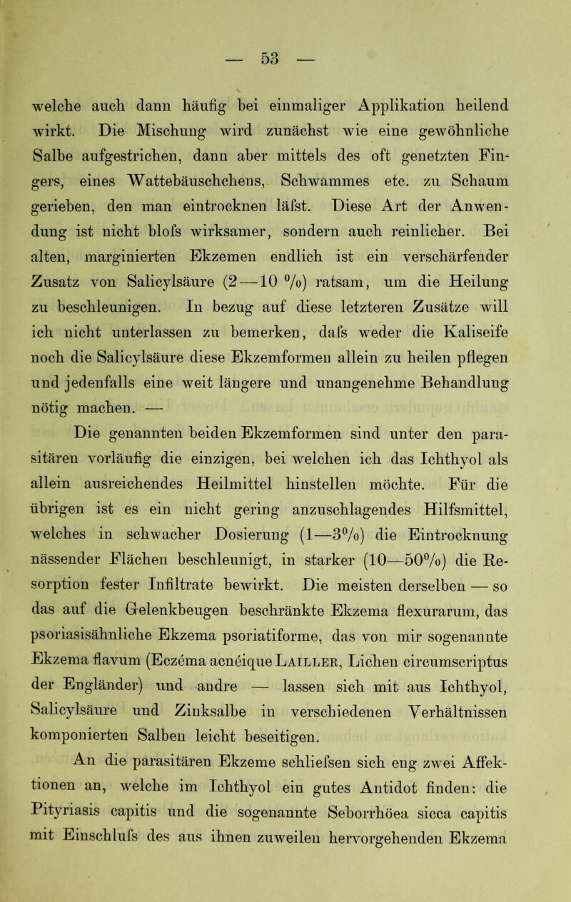 welche auch dann häufig hei einmaliger Applikation heilend wirkt. Die Mischung wird zunächst wie eine gewöhnliche Salbe aufgestrichen, dann aber mittels des oft genetzten Fin- gers, eines Wattebäuschchens, Schwammes etc. zu Schaum gerieben, den man eintrocknen läfst. Diese Art der Anwen- dung ist nicht blofs wirksamer, sondern auch reinlicher. Bei alten, marginierten Ekzemen endlich ist ein verschärfender Zusatz von Salicylsäure (2 —10 %) ratsam, um die Heilung zu beschleunigen. In bezug auf diese letzteren Zusätze will ich nicht unterlassen zu bemerken, dafs weder die Kaliseife noch die Salicylsäure diese Ekzemformen allein zu heilen pflegen und jedenfalls eine weit längere und unangenehme Behandlung nötig machen. — Die genannten beiden Ekzemformen sind unter den para- sitären vorläufig die einzigen, bei welchen ich das Ichthyol als allein ausreichendes Heilmittel hinstellen möchte. Für die übrigen ist es ein nicht gering anzuschlagendes Hilfsmittel, welches in schwacher Dosierung (1—3%) die Eintrocknung nässender Flächen beschleunigt, in starker (10—50%) die Re- sorption fester Infiltrate bewirkt. Die meisten derselben — so das auf die Gelenkbeugen beschränkte Ekzema flexurarum, das psoriasisähnliche Ekzema psoriatiforme, das von mir sogenannte Ekzema flavum (Eczema acneiqueLAiLLER, Lichen circumscriptus der Engländer) und andre — lassen sich mit aus Ichthyol, Salicylsäure und Zinksalbe in verschiedenen Verhältnissen komponierten Salben leicht beseitigen. An die parasitären Ekzeme schliefsen sich eng zwei Affek- tionen an, welche im Ichthyol ein gutes Antidot finden: die Pityriasis capitis und die sogenannte Seborrhöea sicca capitis mit Einschlufs des aus ihnen zuweilen hervorgehenden Ekzema
