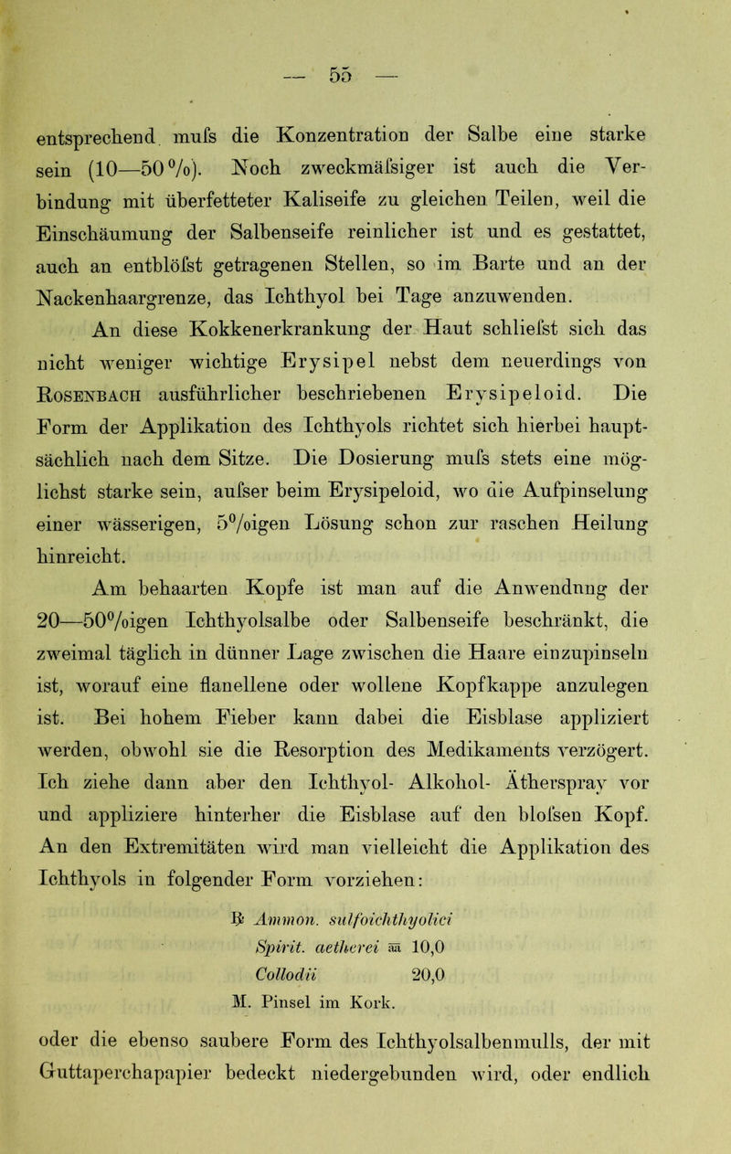 entsprechend mufs die Konzentration der Salbe eine starke sein (10—50%). Koch zweckmäfsiger ist auch die Ver- bindung mit überfetteter Kaliseife zu gleichen Teilen, weil die Einschäumung der Salbenseife reinlicher ist und es gestattet, auch an entblöfst getragenen Stellen, so im Barte und an der Nackenhaargrenze, das Ichthyol bei Tage anzuwenden. An diese Kokkenerkrankung der Haut schliefst sich das nicht weniger wichtige Erysipel nebst dem neuerdings von Bosenbach ausführlicher beschriebenen Erysipeloid. Die Form der Applikation des Ichthyols richtet sich hierbei haupt- sächlich nach dem Sitze. Die Dosierung mufs stets eine mög- lichst starke sein, aufser beim Erysipeloid, wo die Aufpinselung einer wässerigen, 5%igen Lösung schon zur raschen Heilung hinreicht. Am behaarten Kopfe ist man auf die Anwendung der 20—50%igen Ichthyolsalbe oder Salbenseife beschränkt, die zweimal täglich in dünner Lage zwischen die Haare einzupinseln ist, worauf eine flanellene oder wollene Kopfkappe anzulegen ist. Bei hohem Fieber kann dabei die Eisblase appliziert werden, obwohl sie die Resorption des Medikaments verzögert. Ich ziehe dann aber den Ichthyol- Alkohol- Ätherspray vor und appliziere hinterher die Eisblase auf den blofsen Kopf. An den Extremitäten wird man vielleicht die Applikation des Ichthyols in folgender Form vorziehen: Ammon, siilfoichthyolici Spirit, ctetherei ää 10,0 Collodii 20,0 M. Pinsel im Kork. oder die ebenso saubere Form des Ichthyolsalbenmulls, der mit Guttaperchapapier bedeckt niedergebunden wird, oder endlich
