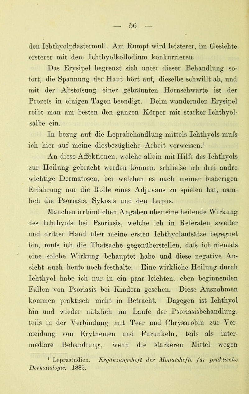 den Ichthyolpflastermull. Am Rumpf wird letzterer, im Gesichte ersterer mit dem Ichthyolkollodium konkurrieren. Das Erysipel begrenzt sich unter dieser Behandlung so- fort, die Spannung der Haut hört auf, dieselbe schwillt ab, und mit der Abstofsung einer gebräunten Hornschwarte ist der Prozefs in einigen Tagen beendigt. Beim wandernden Erysipel reibt man am besten den ganzen Körper mit starker Ichthyol- salbe ein. In bezug auf die Leprabehandlung mittels Ichthyols mufs ich hier auf meine diesbezügliche Arbeit verweisen.1 An diese Affektionen, welche allein mit Hilfe des Ichthyols zur Heilung gebracht werden können, schliefse ich drei andre wuchtige Dermatosen, bei welchen es nach meiner bisherigen Erfahrung nur die Rolle eines Adjuvans zu spielen hat, näm- lich die Psoriasis, Sykosis und den Lupus. Manchen irrtümlichen Angaben über eine heilende Wirkung des Ichthyols bei Psoriasis, welche ich in Referaten zweiter und dritter Hand über meine ersten Ichthyolaufsätze begegnet bin, mufs ich die Thatsache gegenüberstellen, dafs ich niemals eine solche Wirkung behauptet habe und diese negative An- sicht auch heute noch festhalte. Eine wirkliche Heilung durch Ichthyol habe ich nur in ein paar leichten, eben beginnenden Fällen von Psoriasis bei Kindern gesehen. Diese Ausnahmen kommen praktisch nicht in Betracht. Dagegen ist Ichthyol hin und wieder nützlich im Laufe der Psoriasisbehandlung, teils in der Verbindung mit Teer und Chrysarobin zur Ver- meidung von Erythemen und Furunkeln, teils als inter- mediäre Behandlung, wenn die stärkeren Mittel wegen 1 Leprastudien. Ergänzungsheft der Monatshefte für praktische Dermatologie. 1885.