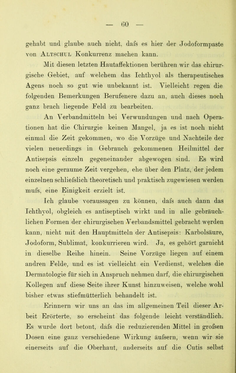 GO gehabt und glaube auch nicht, dafs es hier der Jodoformpaste von Altschul Konkurrenz machen kann. Mit diesen letzten Hautaffektionen berühren wir das chirur- gische Gebiet, auf welchem das Ichthyol als therapeutisches Agens noch so gut wie unbekannt ist. Vielleicht regen die folgenden Bemerkungen Berufenere dazu an, auch dieses noch ganz brach liegende Feld zu bearbeiten. An Verbandmitteln bei Verwundungen und nach Opera- tionen hat die Chirurgie keinen Mangel, ja es ist noch nicht einmal die Zeit gekommen, wo die Vorzüge und Nachteile der vielen neuerdings in Gebrauch gekommenen Heilmittel der Antisepsis einzeln gegeneinander abgewogen sind. Es wird noch eine geraume Zeit vergehen, ehe über den Platz, der jedem einzelnen schliefslich theoretisch und praktisch zugewiesen werden mufs, eine Einigkeit erzielt ist. Ich glaube Voraussagen zu können, dals auch dann das Ichthyol, obgleich es antiseptisch wirkt und in alle gebräuch- lichen Formen der chirurgischen Verbandsmittel gebracht werden kann, nicht mit den Hauptmitteln der Antisepsis: Karbolsäure, Jodoform, Sublimat, konkurrieren wird. Ja, es gehört garnicht in dieselbe Beihe hinein. Seine Vorzüge liegen auf einem andren Felde, und es ist vielleicht ein Verdienst, welches die Dermatologie für sich in Anspruch nehmen darf, die chirurgischen Kollegen auf diese Seite ihrer Kunst hinzuweisen, welche wohl bisher etwas stiefmütterlich behandelt ist. Erinnern wir uns an das im allgemeinen Teil dieser Ar- beit Erörterte, so erscheint das folgende leicht verständlich. Es wurde dort betont, dafs die reduzierenden Mittel in grofsen Dosen eine ganz verschiedene Wirkung äufsern, wenn wir sie einerseits auf die Oberhaut, anderseits auf die Cutis selbst