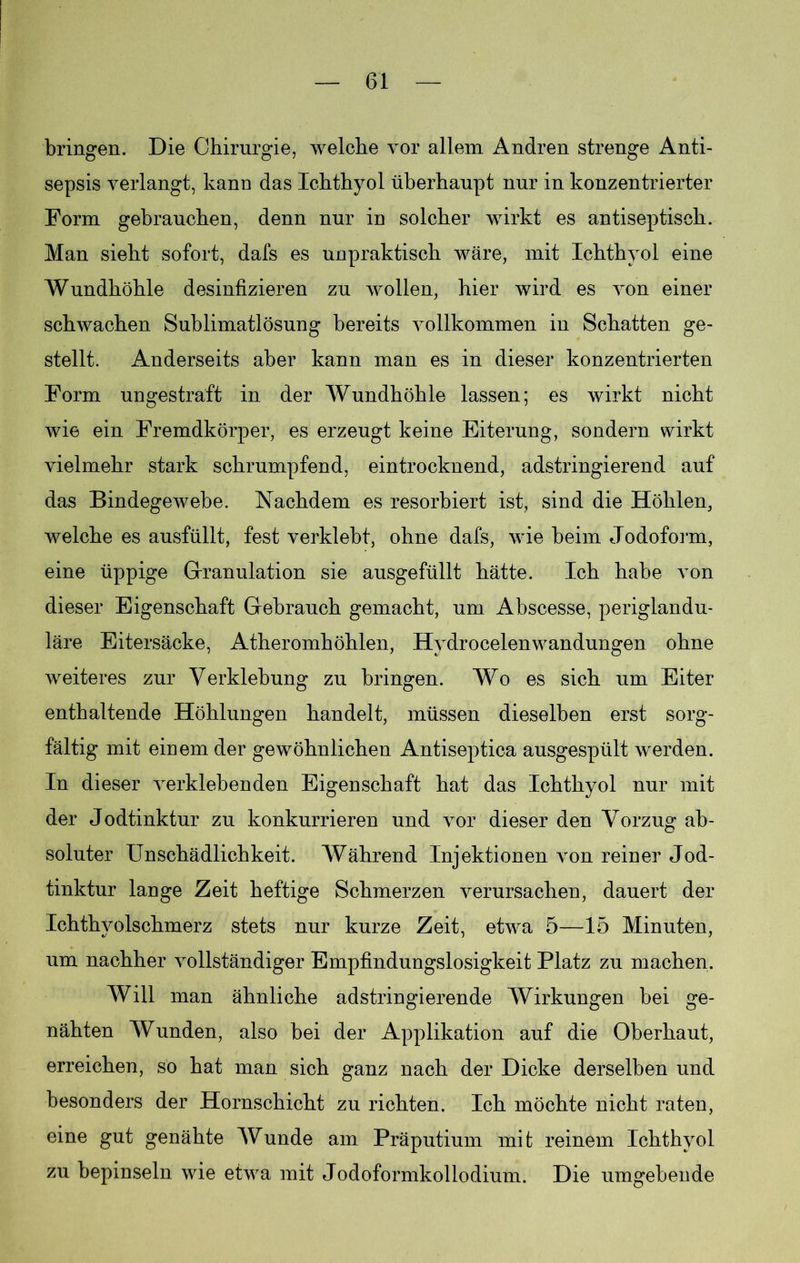bringen. Die Chirurgie, welche vor allem Andren strenge Anti- sepsis verlangt, kann das Ichthyol überhaupt nur in konzentrierter Form gebrauchen, denn nur in solcher wirkt es antiseptisch. Man sieht sofort, dafs es unpraktisch wäre, mit Ichthyol eine Wundhöhle desinfizieren zu wollen, hier wird es von einer schwachen Sublimatlösung bereits vollkommen in Schatten ge- stellt. Anderseits aber kann man es in dieser konzentrierten Form ungestraft in der Wundhöhle lassen; es wirkt nicht wie ein Fremdkörper, es erzeugt keine Eiterung, sondern wirkt vielmehr stark schrumpfend, eintrocknend, adstringierend auf das Bindegewebe. Nachdem es resorbiert ist, sind die Höhlen, welche es ausfüllt, fest verklebt, ohne dafs, wie beim Jodoform, eine üppige Granulation sie ausgefüllt hätte. Ich habe von dieser Eigenschaft Gebrauch gemacht, um Abscesse, periglandu- läre Eitersäcke, Atheromhöhlen, Hydrocelenwandungen ohne weiteres zur Verklebung zu bringen. Wo es sich um Eiter enthaltende Höhlungen handelt, müssen dieselben erst sorg- fältig mit einem der gewöhnlichen Antiseptica ausgespült werden. In dieser verklebenden Eigenschaft hat das Ichthyol nur mit der Jodtinktur zu konkurrieren und vor dieser den Vorzug ab- soluter Unschädlichkeit. Während Injektionen von reiner Jod- tinktur lange Zeit heftige Schmerzen verursachen, dauert der Ichthyolschmerz stets nur kurze Zeit, etwa 5—15 Minuten, um nachher vollständiger Empfindungslosigkeit Platz zu machen. Will man ähnliche adstringierende Wirkungen bei ge- nähten Wunden, also bei der Applikation auf die Oberhaut, erreichen, so hat man sich ganz nach der Dicke derselben und besonders der Hornschicht zu richten. Ich möchte nicht raten, eine gut genähte Wunde am Präputium mit reinem Ichthyol zu bepinseln wie etwa mit Jodoformkollodium. Die umgebende