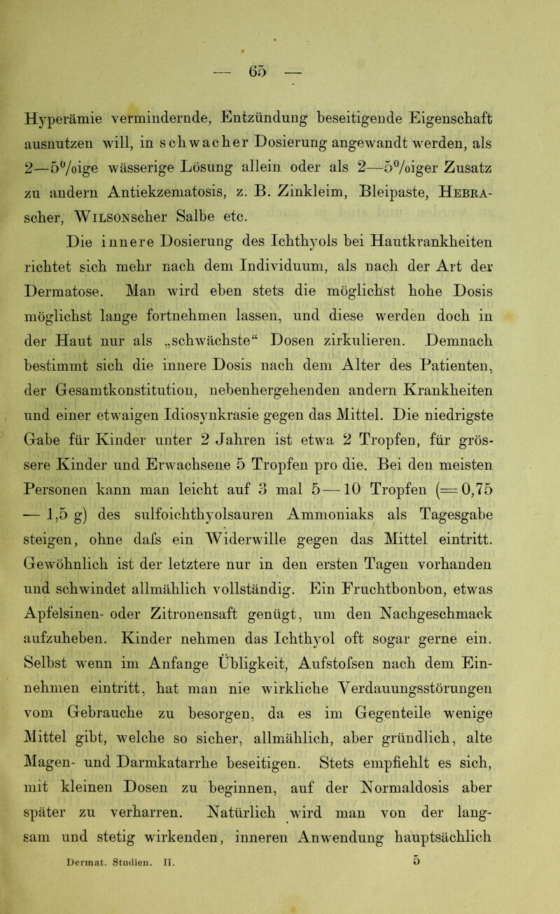 Hyperämie vermindernde, Entzündung beseitigende Eigenschaft ausnutzen will, in schwacher Dosierung angewandt werden, als 2—5%ige wässerige Lösung allein oder als 2—-5%iger Zusatz zu andern Antiekzematosis, z. B. Zinkleim, Bleipaste, Hebra- scher, WiLSONscher Salbe etc. Die innere Dosierung des Ichthyols bei Hautkrankheiten richtet sich mehr nach dem Individuum, als nach der Art der Dermatose. Man wird eben stets die möglichst hohe Dosis möglichst lange fortnehmen lassen, und diese werden doch in der Haut nur als „schwächste“ Dosen zirkulieren. Demnach bestimmt sich die innere Dosis nach dem Alter des Patienten, der Gesamtkonstitution, nebenhergehenden andern Krankheiten und einer etwaigen Idiosynkrasie gegen das Mittel. Die niedrigste Gabe für Kinder unter 2 Jahren ist etwa 2 Tropfen, für grös- sere Kinder und Erwachsene 5 Tropfen pro die. Bei den meisten Personen kann man leicht auf 3 mal 5—10 Tropfen (=0,75 — 1,5 g) des sulfoichthyolsauren Ammoniaks als Tagesgabe steigen, ohne dafs ein Widerwille gegen das Mittel eintritt. Gewöhnlich ist der letztere nur in den ersten Tagen vorhanden und schwindet allmählich vollständig. Ein Fruchtbonbon, etwas Apfelsinen- oder Zitronensaft genügt, um den Nachgeschmack aufzuheben. Kinder nehmen das Ichthyol oft sogar gerne ein. Selbst wenn im Anfänge Übligkeit, Aufstofsen nach dem Ein- nehmen eintritt, hat man nie wirkliche Verdauungsstörungen vom Gebrauche zu besorgen, da es im Gegenteile wenige Mittel gibt, welche so sicher, allmählich, aber gründlich, alte Magen- und Darmkatarrhe beseitigen. Stets empfiehlt es sich, mit kleinen Dosen zu beginnen, auf der Normaldosis aber später zu verharren. Natürlich wird man von der lang- sam und stetig wirkenden, inneren Anwendung hauptsächlich Dermat. Studien. II. Ü