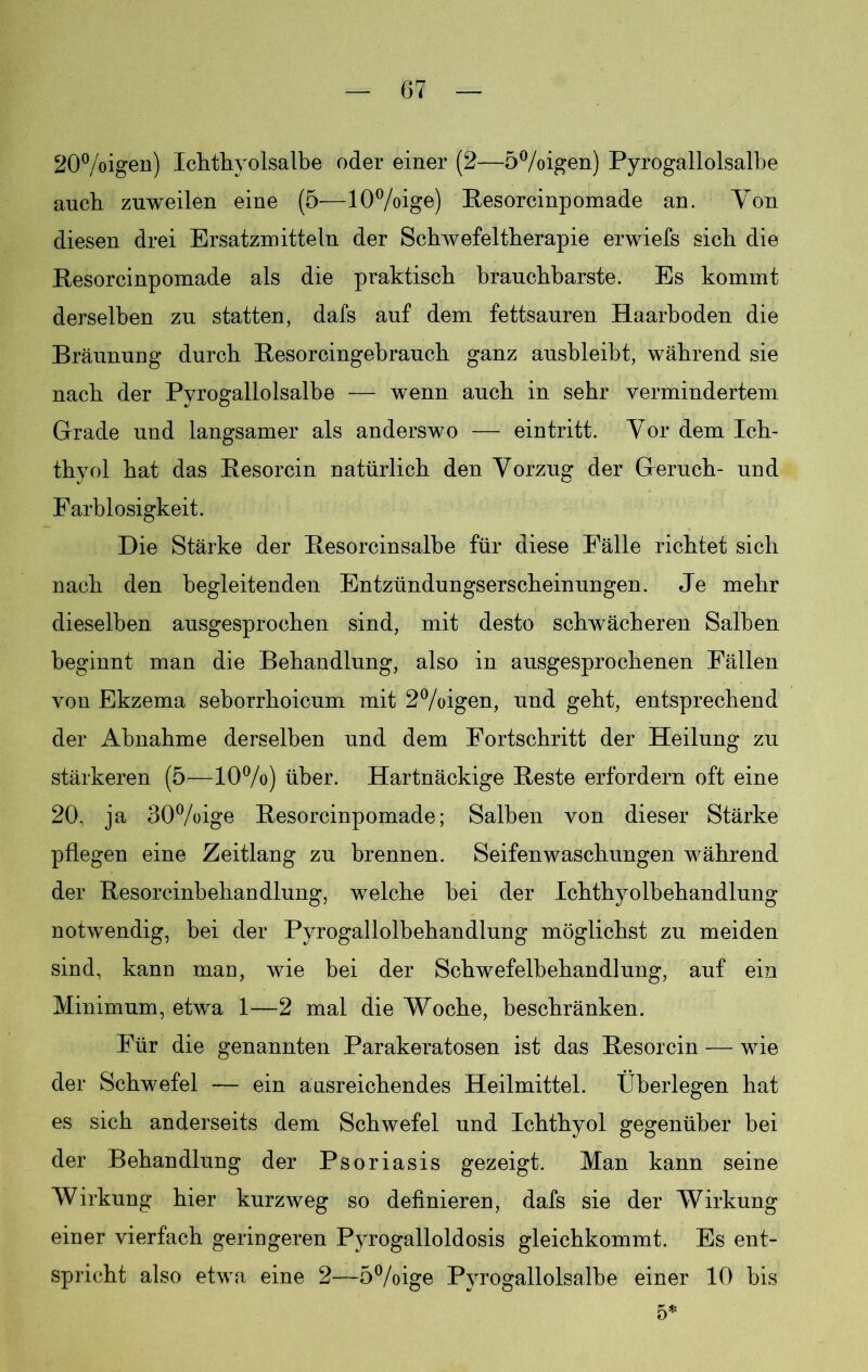 20%igen) Ichthyolsalbe oder einer (2—5°/oigen) Pyrogallolsalbe auch zuweilen eine (5—10%ige) Resorcinpomade an. Von diesen drei Ersatzmitteln der Schwefeltherapie erwiefs sich die Resorcinpomade als die praktisch brauchbarste. Es kommt derselben zu statten, dafs auf dem fettsauren Haarhoden die Bräunung durch Resorcingebrauch ganz ausbleibt, während sie nach der Pyrogallolsalbe — wenn auch in sehr vermindertem Grade und langsamer als anderswo — eintritt. Vor dem Ich- thyol hat das Resorcin natürlich den Vorzug der Geruch- und Farblosigkeit. Die Stärke der Resorcinsalbe für diese Fälle richtet sich nach den begleitenden Entzündungserscheinungen. Je mehr dieselben ausgesprochen sind, mit desto schwächeren Salben beginnt man die Behandlung, also in ausgesprochenen Fällen von Ekzema sehorrhoicum mit 2°/oigen, und geht, entsprechend der Abnahme derselben und dem Fortschritt der Heilung zu stärkeren (5—10%) über. Hartnäckige Reste erfordern oft eine 20, ja 30%ige Resorcinpomade; Salben von dieser Stärke pflegen eine Zeitlang zu brennen. Seifenwaschungen während der Resorcinbehandlung, welche bei der Ichthyolbehandlung notwendig, bei der Pyrogallolbehandlung möglichst zu meiden sind, kann inan, wie bei der Schwefelbehandlung, auf ein Minimum, etwa 1—2 mal die Woche, beschränken. Für die genannten Parakeratosen ist das Resorcin — wie der Schwefel — ein aasreichendes Heilmittel. Überlegen hat es sich anderseits dem Schwefel und Ichthyol gegenüber bei der Behandlung der Psoriasis gezeigt. Man kann seine Wirkung hier kurzweg so definieren, dafs sie der Wirkung einer vierfach geringeren Pyrogalloldosis gleichkommt. Es ent- spricht also etwa eine 2—5%ige Pyrogallolsalbe einer 10 bis 5*