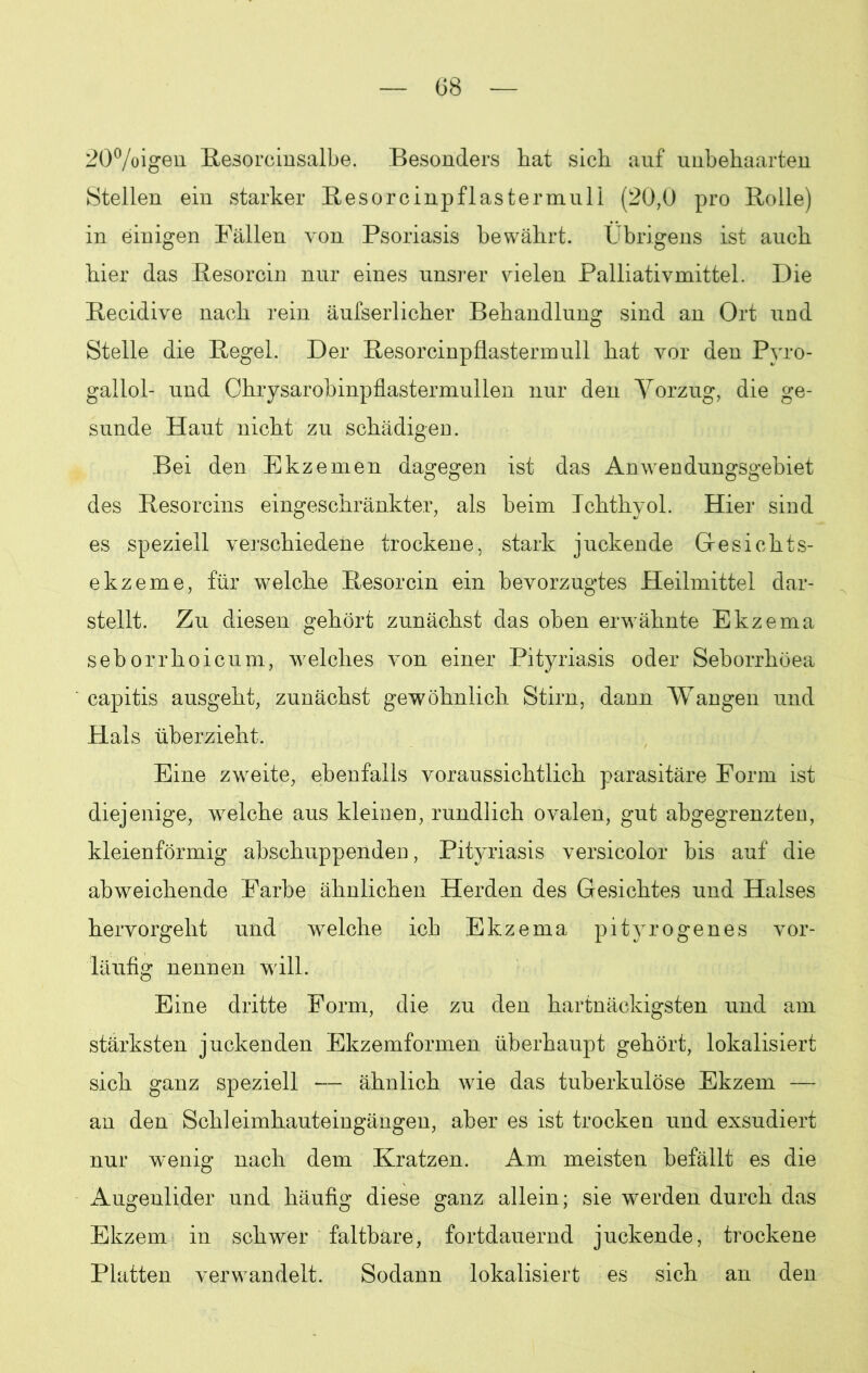 20%igen Resorcinsalbe. Besonders hat sich auf unbehaarten Stellen ein starker Resorcinpflas termul 1 (20,0 pro Rolle) in einigen Fällen von Psoriasis bewährt. Übrigens ist auch hier das Resorcin nur eines unsrer vielen Palliativmittel. Die Recidive nach rein äufserlicher Behandlung sind an Ort und Stelle die Regel. Der Resorcinpflastermull hat vor den Pyro- gallol- und Chrysarobinpflastermullen nur den Vorzug, die ge- sunde Haut nicht zu schädigen. Bei den Ekzemen dagegen ist das Anwendungsgebiet des Resorcins eingeschränkter, als beim Ichthyol. Hier sind es speziell verschiedene trockene, stark juckende Gesichts- ekzeme, für welche Resorcin ein bevorzugtes Heilmittel dar- stellt. Zu diesen gehört zunächst das oben erwähnte Ekzema seborrhoicum, welches von einer Pityriasis oder Seborrhöea capitis ausgeht, zunächst gewöhnlich Stirn, dann Wangen und Hals überzieht. Eine zweite, ebenfalls voraussichtlich parasitäre Form ist diejenige, welche aus kleinen, rundlich ovalen, gut abgegrenzten, kleienförmig abschuppenden, Pityriasis versicolor bis auf die abweichende Farbe ähnlichen Herden des Gesichtes und Halses hervorgeht und welche ich Ekzema pityrogenes vor- läufig nennen will. Eine dritte Form, die zu den hartnäckigsten und am stärksten juckenden Ekzemformen überhaupt gehört, lokalisiert sich ganz speziell — ähnlich wie das tuberkulöse Ekzem — an den Schleimhauteingängen, aber es ist trocken und exsudiert nur w’enig nach dem Kratzen. Am meisten befällt es die Augenlider und häufig diese ganz allein; sie werden durch das Ekzem in schwer faltbare, fortdauernd juckende, trockene Platten verwandelt. Sodann lokalisiert es sich an den