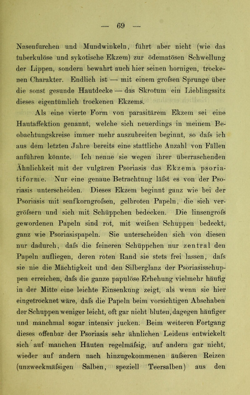 Nasen furchen und Mundwinkeln, führt aber nicht (wie das tuberkulöse und sykotische Ekzem) zur ödematösen Schwellung der Lippen, sondern bewahrt auch hier seinen hornigen, trocke- nen Charakter. Endlich ist — mit einem grofsen Sprunge über die sonst gesunde Hautdecke — das Skrotum ein Lieblingssitz dieses eigentümlich trockenen Ekzems. Als eine vierte Form von parasitärem Ekzem sei eine Hautaffektion genannt, welche sich neuerdings in meinem Be- obachtungskreise immer mehr auszubreiten beginnt, so dafs ich aus dem letzten Jahre bereits eine stattliche Anzahl von Fällen anführen könnte. Ich nenne sie wegen ihrer überraschenden Ähnlichkeit mit der vulgären Psoriasis das Ekzema psoria- tiforme. Nur eine genaue Betrachtung läfst es von der Pso- riasis unterscheiden. Dieses Ekzem beginnt ganz wie bei der Psoriasis mit senfkorngrofsen, gelbroten Papeln, die sich ver- gröfsern und sich mit Schüppchen bedecken. Die linsengrofs gewordenen Papeln sind rot, mit weifsen Schuppen bedeckt, ganz wie Psoriasispapeln. Sie unterscheiden sich von diesen nur dadurch, dafs die feineren Schüppchen nur zentral den Papeln aufliegen, deren roten Rand sie stets frei lassen, dafs sie nie die Mächtigkeit und den Silberglanz der Psoriasisschup- pen erreichen, dafs die ganze papulöse Erhehung vielmehr häufig in der Mitte eine leichte Einsenkung zeigt, als wenn sie hier eingetrocknet wäre, dafs die Papeln beim vorsichtigen Abschaben der Schuppen weniger leicht, oft gar nicht bluten , dagegen häufiger und manchmal sogar intensiv jucken. Beim weiteren Fortgang dieses offenbar der Psoriasis sehr ähnlichen Leidens entwickelt sich auf manchen Häuten regelmäfsig, auf andern gar nicht, wieder auf andern nach hinzugekommenen äufseren Reizen (unzweckmäfsigen Salben, speziell Teersalben) aus den