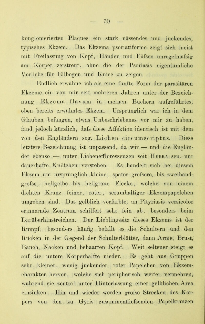 konglomerierten Plaques ein stark nässendes und juckendes, typisches Ekzem. Das Ekzema psoriatiforme zeigt sich meist mit Freilassung von Kopf, Händen und Füfsen unregelmäfsig am Körper zerstreut, ohne die der Psoriasis eigentümliche Vorliebe für Ellbogen und Kniee zu zeigen. Endlich erwähne ich als eine fünfte Form der parasitären Ekzeme ein von mir seit mehreren Jahren unter der Bezeich- nung Ekzema flavum in meinen Büchern aufgeführtes, oben bereits erwähntes Ekzem. Ursprünglich war ich in dem Glauben befangen, etwas Unbeschriebenes vor mir zu haben, fand jedoch kürzlich, dafs diese Affektion identisch ist mit dem von den Engländern sog. Lichen circumscriptus. Diese letztere Bezeichnung ist unpassend, da wir — und die Englän- der ebenso — unter Licheneffloreszenzen seit Hebra sen. nur dauerhafte Knötchen verstehen. Es handelt sich hei diesem Ekzem um ursprünglich kleine, später gröfsere, bis zweihand- grofse, hellgelbe bis hellgraue Flecke, welche von einem dichten Kranz feiner, roter, serumhaltiger Ekzempapelchen umgeben sind. Das gelblich verfärbte, an Pityriasis versicolor erinnernde Zentrum schilfert sehr fein ab, besonders heim Darüherhinstreichen. Der Lieblingssitz dieses Ekzems ist der Rumpf; besonders häufig befällt es die Schultern und den Rücken in der Gegend der Schulterblätter, dann Arme, Brust, Bauch, Nacken und behaarten Kopf. Weit seltener steigt es auf die untere Körperhälfte nieder. Es geht aus Gruppen sehr kleiner, wenig juckender, roter Papelchen von Ekzem- charakter hervor, welche sich peripherisch weiter vermehren, während sie zentral unter Hinterlassung einer gelblichen Area einsinken. Hin und wieder werden grofse Strecken des Kör- pers von den zu Gyris zusammenfliefsenden Papelkränzen